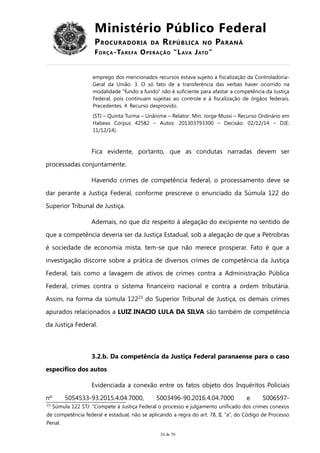 Ministério Público Federal
PROCURADORIA DA REPÚBLICA NO PARANÁ
FORÇA-TAREFA OPERAÇÃO “LAVA JATO”
emprego dos mencionados recursos estava sujeito à fiscalização da Controladoria-
Geral da União. 3. O só fato de a transferência das verbas haver ocorrido na
modalidade "fundo a fundo" não é suficiente para afastar a competência da Justiça
Federal, pois continuam sujeitas ao controle e à fiscalização de órgãos federais.
Precedentes. 4. Recurso desprovido.
(STJ – Quinta Turma – Unânime – Relator: Min. Jorge Mussi – Recurso Ordinário em
Habeas Corpus 42582 – Autos: 201303793300 – Decisão: 02/12/14 – DJE:
11/12/14).
Fica evidente, portanto, que as condutas narradas devem ser
processadas conjuntamente.
Havendo crimes de competência federal, o processamento deve se
dar perante a Justiça Federal, conforme prescreve o enunciado da Súmula 122 do
Superior Tribunal de Justiça.
Ademais, no que diz respeito à alegação do excipiente no sentido de
que a competência deveria ser da Justiça Estadual, sob a alegação de que a Petrobras
é sociedade de economia mista, tem-se que não merece prosperar. Fato é que a
investigação discorre sobre a prática de diversos crimes de competência da Justiça
Federal, tais como a lavagem de ativos de crimes contra a Administração Pública
Federal, crimes contra o sistema financeiro nacional e contra a ordem tributária.
Assim, na forma da súmula 12223
do Superior Tribunal de Justiça, os demais crimes
apurados relacionados a LUIZ INACIO LULA DA SILVA são também de competência
da Justiça Federal.
3.2.b. Da competência da Justiça Federal paranaense para o caso
específico dos autos
Evidenciada a conexão entre os fatos objeto dos Inquéritos Policiais
nº 5054533-93.2015.4.04.7000, 5003496-90.2016.4.04.7000 e 5006597-
23
Súmula 122 STJ: “Compete à Justiça Federal o processo e julgamento unificado dos crimes conexos
de competência federal e estadual, não se aplicando a regra do art. 78, II, “a”, do Código de Processo
Penal.
24 de 70
 