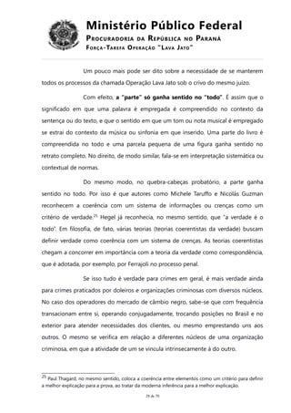 Ministério Público Federal
PROCURADORIA DA REPÚBLICA NO PARANÁ
FORÇA-TAREFA OPERAÇÃO “LAVA JATO”
Um pouco mais pode ser dito sobre a necessidade de se manterem
todos os processos da chamada Operação Lava Jato sob o crivo do mesmo juízo.
Com efeito, a “parte” só ganha sentido no “todo”. É assim que o
significado em que uma palavra é empregada é compreendido no contexto da
sentença ou do texto, e que o sentido em que um tom ou nota musical é empregado
se extrai do contexto da música ou sinfonia em que inserido. Uma parte do livro é
compreendida no todo e uma parcela pequena de uma figura ganha sentido no
retrato completo. No direito, de modo similar, fala-se em interpretação sistemática ou
contextual de normas.
Do mesmo modo, no quebra-cabeças probatório, a parte ganha
sentido no todo. Por isso é que autores como Michele Taruffo e Nicolás Guzman
reconhecem a coerência com um sistema de informações ou crenças como um
critério de verdade.25
Hegel já reconhecia, no mesmo sentido, que “a verdade é o
todo”. Em filosofia, de fato, várias teorias (teorias coerentistas da verdade) buscam
definir verdade como coerência com um sistema de crenças. As teorias coerentistas
chegam a concorrer em importância com a teoria da verdade como correspondência,
que é adotada, por exemplo, por Ferrajoli no processo penal.
Se isso tudo é verdade para crimes em geral, é mais verdade ainda
para crimes praticados por doleiros e organizações criminosas com diversos núcleos.
No caso dos operadores do mercado de câmbio negro, sabe-se que com frequência
transacionam entre si, operando conjugadamente, trocando posições no Brasil e no
exterior para atender necessidades dos clientes, ou mesmo emprestando uns aos
outros. O mesmo se verifica em relação a diferentes núcleos de uma organização
criminosa, em que a atividade de um se vincula intrinsecamente à do outro.
25
Paul Thagard, no mesmo sentido, coloca a coerência entre elementos como um critério para definir
a melhor explicação para a prova, ao tratar da moderna inferência para a melhor explicação.
28 de 70
 