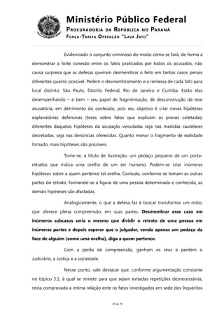 Ministério Público Federal
PROCURADORIA DA REPÚBLICA NO PARANÁ
FORÇA-TAREFA OPERAÇÃO “LAVA JATO”
Evidenciado o conjunto criminoso do modo como se fará, de forma a
demonstrar a forte conexão entre os fatos praticados por todos os acusados, não
causa surpresa que as defesas queiram desmembrar o feito em tantos casos penais
diferentes quanto possível. Pedem o desmembramento e a remessa de cada fato para
local distinto: São Paulo, Distrito Federal, Rio de Janeiro e Curitiba. Estão elas
desempenhando – e bem – seu papel de fragmentação, de desconstrução da tese
acusatória, em detrimento do conteúdo, pois seu objetivo é criar novas hipóteses
explanatórias defensivas (teses sobre fatos que explicam as provas coletadas)
diferentes daquelas hipóteses da acusação veiculadas seja nas medidas cautelares
decretadas, seja nas denúncias oferecidas. Quanto menor o fragmento de realidade
tomado, mais hipóteses são possíveis.
Tome-se, a título de ilustração, um pedaço pequeno de um porta-
retratos que indica uma orelha de um ser humano. Podem-se criar inúmeras
hipóteses sobre a quem pertence tal orelha. Contudo, conforme se tomam as outras
partes do retrato, formando-se a figura de uma pessoa determinada e conhecida, as
demais hipóteses são afastadas.
Analogicamente, o que a defesa faz é buscar transformar um rosto,
que oferece plena compreensão, em suas partes. Desmembrar esse caso em
inúmeros subcasos seria o mesmo que dividir o retrato de uma pessoa em
inúmeras partes e depois esperar que o julgador, vendo apenas um pedaço da
face de alguém (como uma orelha), diga a quem pertence.
Com a perda de compreensão, ganham os réus e perdem o
Judiciário, a Justiça e a sociedade.
Nesse ponto, vale destacar que, conforme argumentação constante
no tópico 3.1, à qual se remete para que sejam evitadas repetições desnecessárias,
resta comprovada a íntima relação ente os fatos investigados em sede dos Inquéritos
29 de 70
 
