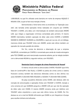 Ministério Público Federal
PROCURADORIA DA REPÚBLICA NO PARANÁ
FORÇA-TAREFA OPERAÇÃO “LAVA JATO”
1.000.000,00, na qual foi utilizada conta bancária em nome da empresa AQUILES E
MOURA LTDA, à qual se fará nova menção à frente.
Demonstrando o forte liame entre os envolvidos na “Operação Lava-
Jato”, são narradas ainda operações ilícitas realizadas em conjunto por CHATER,
YOUSSEF e CEARÁ, uma delas com intermediação do também denunciado ANDRÉ
LUIS, que integra a organização criminosa comandada pelo primeiro. O mesmo
ANDRÉ intermediou também operação de dólar cabo entre CHATER e SLEIMAN
NASSIM EL KOBROSSY (SLEIMAN ou SALOMÃO), o qual, por sua vez, em um diálogo,
menciona dívida que YOUSSEF tinha com ANDRÉ, sendo este último também um
operador do mercado paralelo de câmbio.
Por fim, consta da denúncia a observação de que a empresa
VALORTUR, comandada por CHATER, é conveniada para venda de moeda estrangeira
pela TOV CÂMBIO, que será mencionada novamente adiante, por ter relação também
com a denunciada NELMA (e, segundo notícias, com YOUSSEF).
Denúncias Ceará e lavagem de crimes financeiros de Youssef
O intenso vínculo entre os denunciados CHATER, YOUSSEF (que tinha
base em Londrina/PR e São Paulo), e CEARÁ na prática de crimes contra o sistema
financeiro constou também das denúncias oferecidas contra os dois últimos nos
autos 5025699-17.2014.404.7000 (YOUSSEF) e 5025695-77.2014.404.7000 (CEARÁ).
Da peça acusatória oferecida contra CEARÁ, vale destacar, além da
narração de comunicações e operações ilícitas com YOUSSEF e CHATER, menção a
uma conversa em que SLEIMAN pergunta a ANDRÉ LUIS por que não fez operação
de dólar cabo com CEARÁ. O mesmo ANDRÉ conversa ainda por telefone com
YOUSSEF sobre empréstimo a juros que este último tomou de CEARÁ. Por fim,
destaca-se um e-mail de NELMA afirmando que CEARÁ ia com frequência à Europa
para recolher dinheiro de traficantes.
32 de 70
 