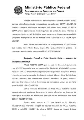 Ministério Público Federal
PROCURADORIA DA REPÚBLICA NO PARANÁ
FORÇA-TAREFA OPERAÇÃO “LAVA JATO”
Também na mencionada denúncia ofertada contra YOUSSEF e outros,
além da habitual comunicação e realização de operações com CEARÁ e CHATER, há
menção a conversas telefônicas e mensagens SMS sobre a dívida entre o YOUSSEF e
CEARÁ, ambos operadores do mercado paralelo de câmbio. Há ainda referência a
mensagens (BBM e e-mail) de NELMA, sendo que em uma delas conversa com IARA
(integrante da organização por ela chefiada) sobre a utilização da TOV e EQMED por
YOUSSEF.
Ainda nesses autos destaca-se um diálogo em que YOUSSEF afirma
que recebeu nove milhões bruto, pagou 20% - provavelmente de propina – e
repassou o restante, dentre outros, para PAULO ROBERTO COSTA.
Denúncias Youssef e Paulo Roberto Costa – lavagem de
corrupção e embaraço
PAULO ROBERTO COSTA, por sua vez, foi denunciado juntamente
com YOUSSEF (que tinha base em Londrina/PR e São Paulo), WALDOMIRO e outros
nos autos 5026212-82.2014.404.7000 por complexo esquema de lavagem de dinheiro
referente ao superfaturamento de obras da refinaria Abreu e Lima da Petrobras.
Naquela denúncia, são mencionados diversos elementos de prova, incluindo
conversas telefônicas, e-mail e documentos, do indissociável vínculo de coautoria
entre YOUSSEF e PAULO ROBERTO.
Com a finalidade de esconder tais fatos, PAULO ROBERTO e outros
comprovadamente ocultaram documentos e outros elementos de interesse da
investigação conduzida em Curitiba/PR, pelo que foram denunciados nos autos
5025676-71.2014.404.7000.
Tramita ainda perante a 13ª Vara Federal o IPL 5001969-
79.2011.404.7000, referente à lavagem de recursos desviados por PAULO ROBERTO
COSTA e ALBERTO YOUSSEF da refinaria REPAR, situada no Paraná. Embora
33 de 70
 