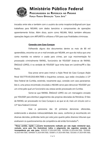 Ministério Público Federal
PROCURADORIA DA REPÚBLICA NO PARANÁ
FORÇA-TAREFA OPERAÇÃO “LAVA JATO”
trocados entre eles e também com o usuário da conta inception.br@gmail.com (que
trabalhava para NELMA) com dados bancários e comprovantes de operações
aparentemente ilícitas. Além disso, assim como NELMA, RAUL também efetuava
operações ilegais com ARTURITO e utilizava a TOV para suas finalidades criminosas.
Conexão com Caso Curaçao
Folheando alguns dos documentos dentre os mais de 80 mil
apreendidos, encontra-se um e-mail enviado por NELMA, em que ela indica que uma
conta mantida no exterior e usada para crimes, por cuja movimentação foi
processado criminalmente RAFAEL, funcionário de YOUSSEF (trata-se de RAFAEL
ÂNGULO LOPES), é na verdade de YOUSSEF (que tinha base em Londrina/PR e São
Paulo).
Essa prova serve para instruir a Ação Penal do Caso Curaçao (Ação
Penal 5017770-69.2010.404.7000) e Inquéritos conexos, que estão vinculados à 13ª
Vara Federal de Curitiba, existindo, novamente aqui, conexão com caso paranaense.
Isto é, uma prova encontrada vinculada a NELMA serve para denunciar YOUSSEF por
um crime pelo qual um funcionário seu estava sendo processado em Curitiba.
Some-se que RAFAEL ÂNGULO LOPES era um mensageiro enviado
por YOUSSEF para distribuir pagamentos das propinas desviadas da Petrobras. O fato
de RAFAEL ser processado no Caso Curaçao é, ao que se vê, mais um vínculo com a
13ª Vara Federal Criminal.
Esse o panorama das 10 primeiras denúncias oferecidas,
evidenciando a absoluta indissociabilidade dos casos, conforme já reconhecido em
diversas decisões, proferidas tanto por este juízo quanto pelos diversos tribunais que
analisaram os questionamentos de competência até então formulados26
.
26
Nesse sentido, rápido e precário levantamento realizado por este órgão ministerial (que,
contudo, serve para fins ilustrativos) indica o julgamento das seguintes exceções de
incompetência por este juízo: 5030192-37.2014.404.7000, 5029384-32.2014.404.7000, 5029448-
42.2014.404.7000, 5044009-71.2014.404.7000, 5030871-37.2014.404.7000, 5031065-37.2014.404.7000,
37 de 70
 
