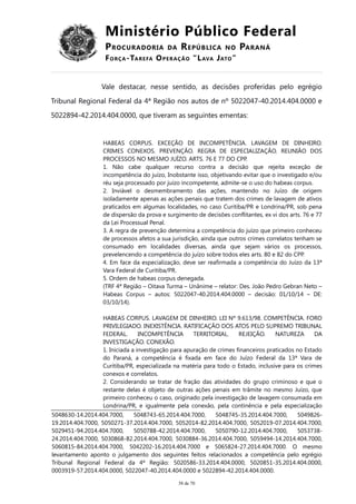 Ministério Público Federal
PROCURADORIA DA REPÚBLICA NO PARANÁ
FORÇA-TAREFA OPERAÇÃO “LAVA JATO”
Vale destacar, nesse sentido, as decisões proferidas pelo egrégio
Tribunal Regional Federal da 4ª Região nos autos de nº 5022047-40.2014.404.0000 e
5022894-42.2014.404.0000, que tiveram as seguintes ementas:
HABEAS CORPUS. EXCEÇÃO DE INCOMPETÊNCIA. LAVAGEM DE DINHEIRO.
CRIMES CONEXOS. PREVENÇÃO. REGRA DE ESPECIALIZAÇÃO. REUNIÃO DOS
PROCESSOS NO MESMO JUÍZO. ARTS. 76 E 77 DO CPP.
1. Não cabe qualquer recurso contra a decisão que rejeita exceção de
incompetência do juízo, Inobstante isso, objetivando evitar que o investigado e/ou
réu seja processado por juízo incompetente, admite-se o uso do habeas corpus.
2. Inviável o desmembramento das ações, mantendo no Juízo de origem
isoladamente apenas as ações penais que tratem dos crimes de lavagem de ativos
praticados em algumas localidades, no caso Curitiba/PR e Londrina/PR, sob pena
de dispersão da prova e surgimento de decisões conflitantes, ex vi dos arts. 76 e 77
da Lei Processual Penal.
3. A regra de prevenção determina a competência do juízo que primeiro conheceu
de processos afetos a sua jurisdição, ainda que outros crimes correlatos tenham se
consumado em localidades diversas, ainda que sejam vários os processos,
prevelencendo a competência do juízo sobre todos eles arts. 80 e 82 do CPP.
4. Em face da especialização, deve ser reafirmada a competência do Juízo da 13ª
Vara Federal de Curitiba/PR.
5. Ordem de habeas corpus denegada.
(TRF 4ª Região – Oitava Turma – Unânime – relator: Des. João Pedro Gebran Neto –
Habeas Corpus – autos: 5022047-40.2014.404.0000 – decisão: 01/10/14 – DE:
03/10/14).
HABEAS CORPUS. LAVAGEM DE DINHEIRO. LEI Nº 9.613/98. COMPETÊNCIA. FORO
PRIVILEGIADO. INEXISTÊNCIA. RATIFICAÇÃO DOS ATOS PELO SUPREMO TRIBUNAL
FEDERAL. INCOMPETÊNCIA TERRITORIAL. REJEIÇÃO. NATUREZA DA
INVESTIGAÇÃO. CONEXÃO.
1. Iniciada a investigação para apuração de crimes financeiros praticados no Estado
do Paraná, a competência é fixada em face do Juízo Federal da 13ª Vara de
Curitiba/PR, especializada na matéria para todo o Estado, inclusive para os crimes
conexos e correlatos.
2. Considerando se tratar de fração das atividades do grupo criminoso e que o
restante delas é objeto de outras ações penais em trâmite no mesmo Juízo, que
primeiro conheceu o caso, originado pela investigação de lavagem consumada em
Londrina/PR, e igualmente pela conexão, pela continência e pela especialização
5048630-14.2014.404.7000, 5048743-65.2014.404.7000, 5048745-35.2014.404.7000, 5049826-
19.2014.404.7000, 5050271-37.2014.404.7000, 5052014-82.2014.404.7000, 5052019-07.2014.404.7000,
5029451-94.2014.404.7000, 5050788-42.2014.404.7000, 5050790-12.2014.404.7000, 5053738-
24.2014.404.7000, 5030868-82.2014.404.7000, 5030884-36.2014.404.7000, 5059494-14.2014.404.7000,
5060815-84.2014.404.7000, 5042202-16.2014.404.7000 e 5065824-27.2014.404.7000. O mesmo
levantamento aponto o julgamento dos seguintes feitos relacionados a competência pelo egrégio
Tribunal Regional Federal da 4ª Região: 5020586-33.2014.404.0000, 5020851-35.2014.404.0000,
0003919-57.2014.404.0000, 5022047-40.2014.404.0000 e 5022894-42.2014.404.0000.
38 de 70
 