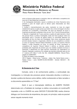 Ministério Público Federal
PROCURADORIA DA REPÚBLICA NO PARANÁ
FORÇA-TAREFA OPERAÇÃO “LAVA JATO”
entre as diversas ações penais e inquéritos, deve ser reafirmada a competência do
Juízo da 13ª Vara Federal de Curitiba/PR.
3. As investigações destinadas a apurar a existência de crimes financeiros torna
prevento o juízo de origem para as demais ações relacionadas aos fatos
investigados.
4. Inviável o desmembramento das ações, mantendo no Juízo de origem
isoladamente apenas as ações penais que tratem dos crimes de lavagem de ativos
praticados em Curitiba/PR e Londrina/PR, sob pena de dispersão da prova e
surgimento de decisões conflitantes, forte nos arts. 76 e 77 da Lei Processual Penal.
5. Quando o magistrado de 1º grau autorizou a quebra do sigilo bancário e fiscal
das pessoas físicas e jurídicas investigadas, ainda não havia qualquer indício da
participação ativa e concreta de agente político ou autoridade detentora de
prerrogativa de foro nos fatos sob investigação. Fatos novos, posteriores àquela
primeira decisão, levaram o magistrado a declinar de sua competência e remeter
os autos ao Supremo Tribunal Federal. Recebidos os autos, no Supremo Tribunal
Federal, o então Presidente da Corte, no período de férias, reconheceu a
competência do Supremo Tribunal Federal e ratificou as decisões judiciais
prolatadas pelo magistrado de primeiro grau nas medidas cautelares de busca e
apreensão e afastamento do sigilo bancário distribuídas por dependência ao
inquérito. Rejeitada a preliminar de nulidade das decisões proferidas pelo juiz de
1ª. instância (STF, INQ nº 2.245, Rel. Min. JOAQUIM BARBOSA, Tribunal Pleno,
julgado em 28/08/2007).
6. Ordem de habeas corpus denegada.
(TRF 4ª Região – Oitava turma – Unânime – relator: Des. Danilo Pereira Junior –
Habeas Corpus – autos 5022894-42.2014.404.0000 – decisão: 08/10/14 – DE:
13/10/14).
B) Denúncias da 2ª fase
Contudo, como é de conhecimento público, a continuidade das
investigações e a instrução dos processos penais instaurados elucidou e continua a
elucidar a prática de diversos outros delitos, melhor esclarecendo os fatos narrados e
os documentos apreendidos na “1ª fase”.
Assim é que a interceptação telefônica de ALBERTO YOUSSEF,
determinada com a finalidade de investigar os delitos consumados em Londrina/PR
imputados a ele e a CHATER nos autos 5047229-77.2014.404.7000, revelou diversos
diálogos com funcionários de empreiteiras, dos quais, em princípio, nada era possível
extrair naquele momento inicial.
39 de 70
 