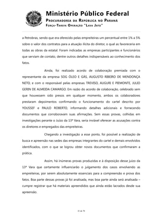 Ministério Público Federal
PROCURADORIA DA REPÚBLICA NO PARANÁ
FORÇA-TAREFA OPERAÇÃO “LAVA JATO”
a Petrobras, sendo que era oferecido pelas empreiteiras um percentual entre 1% a 5%
sobre o valor dos contratos para a atuação ilícita do diretor, o qual as favoreceria em
todas as obras da estatal. Foram indicadas as empresas participantes e funcionários
que serviam de contato, dentre outros detalhes indispensáveis ao conhecimento dos
fatos.
Ainda, foi realizado acordo de colaboração premiada com o
representante da empresa SOG ÓLEO E GÁS, AUGUSTO RIBEIRO DE MENDONÇA
NETO, e com o responsável pelas empresas TREVISO, AUGURI E PIEMONTE, JULIO
GERIN DE ALMEIDA CAMARGO. Em razão do acordo de colaboração, celebrado sem
que houvessem sido presos em qualquer momento, ambos os colaboradores
prestaram depoimentos confirmando o funcionamento do cartel descrito por
YOUSSEF e PAULO ROBERTO, informando detalhes adicionais e fornecendo
documentos que corroboravam suas afirmações. Sem essas provas, colhidas em
investigações perante o Juízo da 13ª Vara, seria inviável oferecer as acusações contra
os diretores e empregados das empreiteiras.
Chegando a investigação a esse ponto, foi possível a realização de
busca e apreensão nas sedes das empresas integrantes do cartel e demais envolvidos
identificados, com o que se logrou obter novos documentos que confirmaram a
prática.
Assim, há inúmeras provas produzidas e à disposição desse juízo da
13ª Vara que certamente influenciarão o julgamento dos casos envolvendo as
empreiteiras, por serem absolutamente essenciais para a compreensão e prova dos
fatos. Boa parte dessas provas já foi analisada, mas boa parte ainda será analisada –
cumpre registrar que há materiais apreendidos que ainda estão lacrados desde sua
apreensão.
41 de 70
 