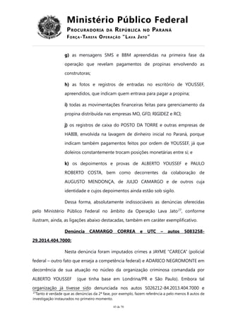 Ministério Público Federal
PROCURADORIA DA REPÚBLICA NO PARANÁ
FORÇA-TAREFA OPERAÇÃO “LAVA JATO”
g) as mensagens SMS e BBM apreendidas na primeira fase da
operação que revelam pagamentos de propinas envolvendo as
construtoras;
h) as fotos e registros de entradas no escritório de YOUSSEF,
apreendidos, que indicam quem entrava para pagar a propina;
i) todas as movimentações financeiras feitas para gerenciamento da
propina distribuída nas empresas MO, GFD, RIGIDEZ e RCI;
j) os registros de caixa do POSTO DA TORRE e outras empresas de
HABIB, envolvida na lavagem de dinheiro inicial no Paraná, porque
indicam também pagamentos feitos por ordem de YOUSSEF, já que
doleiros constantemente trocam posições monetárias entre si; e
k) os depoimentos e provas de ALBERTO YOUSSEF e PAULO
ROBERTO COSTA, bem como decorrentes da colaboração de
AUGUSTO MENDONÇA, de JULIO CAMARGO e de outros cuja
identidade e cujos depoimentos ainda estão sob sigilo.
Dessa forma, absolutamente indissociáveis as denúncias oferecidas
pelo Ministério Público Federal no âmbito da Operação Lava Jato27
, conforme
ilustram, ainda, as ligações abaixo destacadas, também em caráter exemplificativo.
Denúncia CAMARGO CORREA e UTC – autos 5083258-
29.2014.404.7000:
Nesta denúncia foram imputados crimes a JAYME “CARECA” (policial
federal – outro fato que enseja a competência federal) e ADARICO NEGROMONTE em
decorrência de sua atuação no núcleo da organização criminosa comandada por
ALBERTO YOUSSEF (que tinha base em Londrina/PR e São Paulo). Embora tal
organização já tivesse sido denunciada nos autos 5026212-84.2013.404.7000 e
27
Tanto é verdade que as denúncias da 2ª fase, por exemplo, fazem referência a pelo menos 8 autos de
investigação instaurados no primeiro momento.
43 de 70
 