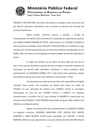 Ministério Público Federal
PROCURADORIA DA REPÚBLICA NO PARANÁ
FORÇA-TAREFA OPERAÇÃO “LAVA JATO”
5025699-17.2014.404.7000, não havia sido possível a acusação contra esses dois réus
por falta de elementos informativos, que só vieram no decorrer da instrução dos
processos posteriores.
Nesse sentido, conforme reporta a exordial, a função de
transportadores de valores ilícitos de ambos foi esclarecida por depoimento prestado
por CARLOS ALBERTO PEREIRA DA COSTA, codenunciado com YOUSSEF e CHATER no
caso paranaense da DUNEL (autos 5047229-77.2014.404.7000), em 12/09/14, ou seja,
quando já em trâmite perante este juízo as demandas anteriores da Operação. O caso
DUNEL, aliás, foi o berço da investigação e envolvia lavagem de dinheiro praticada no
Paraná.
A origem do dinheiro (ou ao menos de parte dele), por sua vez, só
veio à tona quando elucidada a grande rede de corrupção envolvendo empresas de
construção nos termos antes declinados, sobretudo os ilícitos praticados pelos
representantes da CAMARGO CORREA, UTC e OAS. Nessa linha, ganharam sentido
documentos e provas que haviam sido colhidos na mencionada “1ª fase”.
Corroborando isso, observa-se que havia sido apreendida uma tabela
intitulada “trans careca”, com anotações de valores, bem como um celular de
YOUSSEF em que verificadas 66 contatos com “CARECA”. Dentre as mensagens
interceptada, há uma em que YOUSSEF informa a “CARECA” um endereço
correspondente a escritório da UTC para entrega. Já ADARICO é mencionado em
conversa entre YOUSSEF e JOSÉ RICARDO, denunciado do grupo OAS, também com
referência a entrega de valores.
Quanto ao envolvimento dos representantes da CAMARGO CORREA
no esquema criminoso, EDUARDO HERMELINO LEITE, DALTON DOS SANTOS
AVANCINI e JOÃO RICARDO AULER foram apontados por YOUSSEF e PAULO
ROBERTO COSTA em seus depoimentos nos autos 5026212-82.2014.404.7000. PAULO
44 de 70
 