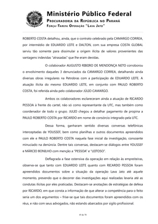 Ministério Público Federal
PROCURADORIA DA REPÚBLICA NO PARANÁ
FORÇA-TAREFA OPERAÇÃO “LAVA JATO”
ROBERTO COSTA detalhou, ainda, que o contrato celebrado pela CAMARGO CORREA,
por intermédio de EDUARDO LEITE e DALTON, com sua empresa COSTA GLOBAL
serviu tão somente para dissimular a origem ilícita de valores provenientes das
vantagens indevidas “atrasadas” que lhe eram devidas.
O colaborador AUGUSTO RIBEIRO DE MENDONÇA NETO corroborou
o envolvimento daqueles 3 denunciados da CAMARGO CORREA, detalhando ainda
diversas obras irregulares na Petrobras com a participação de EDUARDO LEITE. A
atuação ilícita do mesmo EDUARDO LEITE, em conjunto com PAULO ROBERTO
COSTA, foi referida ainda pelo colaborador JÚLIO CAMARGO.
Ambos os colaboradores esclareceram ainda a atuação de RICARDO
PESSOA à frente do cartel, não só como representante da UTC, mas também como
coordenador de todo o grupo. JULIO chegou a detalhar pagamento de propina a
PAULO ROBERTO COSTA por RICARDO em nome de consórcio integrado pela UTC.
Dessa forma, ganharam sentido diversas conversas telefônicas
interceptadas de YOUSSEF, bem como planilhas e outros documentos apreendidos
com ele e PAULO ROBERTO COSTA naquela fase inicial da investigação, consoante
minuciado na denúncia. Dentre tais conversas, destacam-se diálogos entre YOUSSEF
e MÁRCIO BONILHO com menção a “PESSOA” e “LEITOSO”.
Deflagrada a fase ostensiva da operação em relação às empreiteiras,
observa-se que tanto com EDUARDO LEITE quanto com RICARDO PESSOA foram
apreendidos documentos sobre a situação da operação Lava Jato até aquele
momento, prevendo que o decorrer das investigações aqui realizadas levaria até as
condutas ilícitas por eles praticadas. Destacam-se anotações de estratégias de defesa
por RICARDO, em que consta a informação de que alterar a competência para o feito
seria um dos argumentos – frise-se que tais documentos foram apreendidos com os
réus, e não com seus advogados, não estando abarcados por sigilo profissional.
45 de 70
 