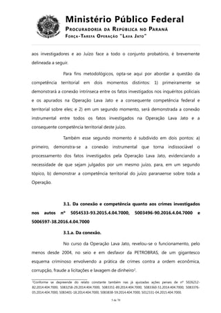 Ministério Público Federal
PROCURADORIA DA REPÚBLICA NO PARANÁ
FORÇA-TAREFA OPERAÇÃO “LAVA JATO”
aos investigadores e ao Juízo face a todo o conjunto probatório, é brevemente
delineada a seguir.
Para fins metodológicos, opta-se aqui por abordar a questão da
competência territorial em dois momentos distintos: 1) primeiramente se
demonstrará a conexão intrínseca entre os fatos investigados nos inquéritos policiais
e os apurados na Operação Lava Jato e a consequente competência federal e
territorial sobre eles; e 2) em um segundo momento, será demonstrada a conexão
instrumental entre todos os fatos investigados na Operação Lava Jato e a
consequente competência territorial deste juízo.
Também esse segundo momento é subdivido em dois pontos: a)
primeiro, demonstra-se a conexão instrumental que torna indissociável o
processamento dos fatos investigados pela Operação Lava Jato, evidenciando a
necessidade de que sejam julgados por um mesmo juízo, para, em um segundo
tópico, b) demonstrar a competência territorial do juízo paranaense sobre toda a
Operação.
3.1. Da conexão e competência quanto aos crimes investigados
nos autos nº 5054533-93.2015.4.04.7000, 5003496-90.2016.4.04.7000 e
5006597-38.2016.4.04.7000
3.1.a. Da conexão.
No curso da Operação Lava Jato, revelou-se o funcionamento, pelo
menos desde 2004, no seio e em desfavor da PETROBRAS, de um gigantesco
esquema criminoso envolvendo a prática de crimes contra a ordem econômica,
corrupção, fraude a licitações e lavagem de dinheiro2
.
2
Conforme se depreende do relato constante também nas já ajuizadas ações penais de nº 5026212-
82.2014.404.7000, 5083258-29.2014.404.7000, 5083351-89.2014.404.7000, 5083360-51.2014.404.7000, 5083376-
05.2014.404.7000, 5083401-18.2014.404.7000, 5083838-59.2014.404.7000, 5012331-04.2015.404.7000.
5 de 70
 