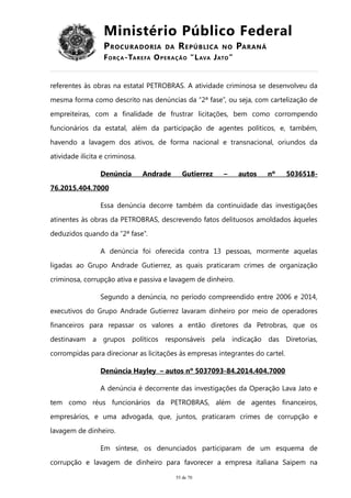 Ministério Público Federal
PROCURADORIA DA REPÚBLICA NO PARANÁ
FORÇA-TAREFA OPERAÇÃO “LAVA JATO”
referentes às obras na estatal PETROBRAS. A atividade criminosa se desenvolveu da
mesma forma como descrito nas denúncias da “2ª fase”, ou seja, com cartelização de
empreiteiras, com a finalidade de frustrar licitações, bem como corrompendo
funcionários da estatal, além da participação de agentes políticos, e, também,
havendo a lavagem dos ativos, de forma nacional e transnacional, oriundos da
atividade ilícita e criminosa.
Denúncia Andrade Gutierrez – autos nº 5036518-
76.2015.404.7000
Essa denúncia decorre também da continuidade das investigações
atinentes às obras da PETROBRAS, descrevendo fatos delituosos amoldados àqueles
deduzidos quando da “2ª fase”.
A denúncia foi oferecida contra 13 pessoas, mormente aquelas
ligadas ao Grupo Andrade Gutierrez, as quais praticaram crimes de organização
criminosa, corrupção ativa e passiva e lavagem de dinheiro.
Segundo a denúncia, no período compreendido entre 2006 e 2014,
executivos do Grupo Andrade Gutierrez lavaram dinheiro por meio de operadores
financeiros para repassar os valores a então diretores da Petrobras, que os
destinavam a grupos políticos responsáveis pela indicação das Diretorias,
corrompidas para direcionar as licitações às empresas integrantes do cartel.
Denúncia Hayley – autos nº 5037093-84.2014.404.7000
A denúncia é decorrente das investigações da Operação Lava Jato e
tem como réus funcionários da PETROBRAS, além de agentes financeiros,
empresários, e uma advogada, que, juntos, praticaram crimes de corrupção e
lavagem de dinheiro.
Em síntese, os denunciados participaram de um esquema de
corrupção e lavagem de dinheiro para favorecer a empresa italiana Saipem na
55 de 70
 