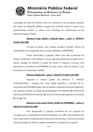 Ministério Público Federal
PROCURADORIA DA REPÚBLICA NO PARANÁ
FORÇA-TAREFA OPERAÇÃO “LAVA JATO”
contratação de obras da Petrobras. Para isso, utilizaram-se de transações bancárias
nas contas da Hayley/SA, offshore uruguaia que mantinha contas na Suíça e que,
posteriormente, remetia os valores como simulação de investimentos na sua
subsidiária Hayley do Brasil.
Denúncia Jorge Zelada e Eduardo Musa – autos nº 5039475-
50.2015.404.7000
Tal qual as demais, essa exordial acusatória também decorre da
continuidade das investigações sobre as obras realizadas na PETROBRAS.
Foram denunciadas 6 pessoas, dentre elas dois ex-diretores da
estatal, um executivo, e três lobistas, os quais praticaram delitos de corrupção ativa e
passiva, lavagem de dinheiro e evasão de divisas. O esquema criminoso teria
favorecido os ex-diretores da PETROBRAS em, pelo menos, USD 31 milhões, a qual
teria ainda como destinação o PMDB.
Denúncia Odebrecht – autos n° 5051379-67.2015.4.04.7000
Seguindo o mesmo quadro da denúncia n° 5036528-
23.2014.404.7000, a acusação tem como objeto específico a corrução de ex-
funcionários da PETROBRAS pelos mesmos agentes integrantes do Grupo Odebrecht,,
nos seguintes projetos da estatal: a) Terraplenagem do COMPERJ; b) UPCGN II de
Cabiúnas; c) UPCGN III de Cabiúnas; d) Tocha de Cabiúnas; e) Gasoduto de Cabiúnas;
f) P-59; g) P-60.
Denúncia navio-sonda Vitoria 10.000 da PETROBRAS – autos nº
5061578-51.2015.4.04.7000
Fora denunciadas 11 pessoas envolvidas em um esquema de
corrupção para a contratação da Schahin Engenharia, em 2009, como operadora do
navio-sonda Vitoria 10.000 pela área internacional da Petrobras. A denúncia envolveu
crimes de lavagem de dinheiro, gestão fraudulenta e corrupção ativa e passiva.
56 de 70
 