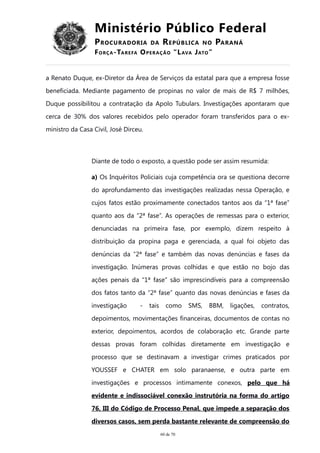 Ministério Público Federal
PROCURADORIA DA REPÚBLICA NO PARANÁ
FORÇA-TAREFA OPERAÇÃO “LAVA JATO”
a Renato Duque, ex-Diretor da Área de Serviços da estatal para que a empresa fosse
beneficiada. Mediante pagamento de propinas no valor de mais de R$ 7 milhões,
Duque possibilitou a contratação da Apolo Tubulars. Investigações apontaram que
cerca de 30% dos valores recebidos pelo operador foram transferidos para o ex-
ministro da Casa Civil, José Dirceu.
Diante de todo o exposto, a questão pode ser assim resumida:
a) Os Inquéritos Policiais cuja competência ora se questiona decorre
do aprofundamento das investigações realizadas nessa Operação, e
cujos fatos estão proximamente conectados tantos aos da “1ª fase”
quanto aos da “2ª fase”. As operações de remessas para o exterior,
denunciadas na primeira fase, por exemplo, dizem respeito à
distribuição da propina paga e gerenciada, a qual foi objeto das
denúncias da “2ª fase” e também das novas denúncias e fases da
investigação. Inúmeras provas colhidas e que estão no bojo das
ações penais da “1ª fase” são imprescindíveis para a compreensão
dos fatos tanto da “2ª fase” quanto das novas denúncias e fases da
investigação - tais como SMS, BBM, ligações, contratos,
depoimentos, movimentações financeiras, documentos de contas no
exterior, depoimentos, acordos de colaboração etc. Grande parte
dessas provas foram colhidas diretamente em investigação e
processo que se destinavam a investigar crimes praticados por
YOUSSEF e CHATER em solo paranaense, e outra parte em
investigações e processos intimamente conexos, pelo que há
evidente e indissociável conexão instrutória na forma do artigo
76, III do Código de Processo Penal, que impede a separação dos
diversos casos, sem perda bastante relevante de compreensão do
60 de 70
 