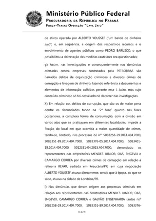 Ministério Público Federal
PROCURADORIA DA REPÚBLICA NO PARANÁ
FORÇA-TAREFA OPERAÇÃO “LAVA JATO”
de ativos operada por ALBERTO YOUSSEF (“um banco de dinheiro
sujo”) e, em sequência, a origem dos respectivos recursos e o
envolvimento de agentes públicos como PEDRO BARUSCO, o que
possibilitou a decretação das medidas cautelares ora questionadas;
g) Assim, nas investigações e consequentemente nas denúncias
ofertadas contra empresas contratadas pela PETROBRAS são
narrados delitos de organização criminosa e diversos crimes de
corrupção e lavagem de dinheiro, fazendo referência a documentos e
elementos de informação colhidos perante esse i. Juízo, mas cujo
conteúdo criminoso só foi desvelado no decorrer das investigações.
h) Em relação aos delitos de corrupção, que são os de maior pena
dentre os denunciados tando na “2ª fase” quanto nas fases
posteriores, a complexa forma de consumação, com a divisão em
vários atos que se praticavam em diferentes localidades, impede a
fixação do local em que ocorrida a maior quantidade de crimes,
tendo-se, contudo, nos processos de nºs
5083258-29.2014.404.7000,
5083351-89.2014.404.7000, 5083376-05.2014.404.7000, 5083401-
18.2014.404.7000, 5012331-04.2015.404.7000, denunciado os
representantes das empreiteiras MENDES JUNIOR, OAS, ENGEVIX e
CAMARGO CORREA por diversos crimes de corrupção em relação à
refinaria REPAR, sediada em Araucária/PR, em cuja negociação
ALBERTO YOUSSEF atuava diretamente, sendo que à época, ao que se
sabe, atuava na cidade de Londrina/PR.
i) Nas denúncias que deram origem aos processos criminais em
relação aos representantes das construtoras MENDES JUNIOR, OAS,
ENGEVIX, CAMARGO CORREA e GALVÃO ENGENHARIA (autos nsº
5083258-29.2014.404.7000, 5083351-89.2014.404.7000, 5083376-
64 de 70
 