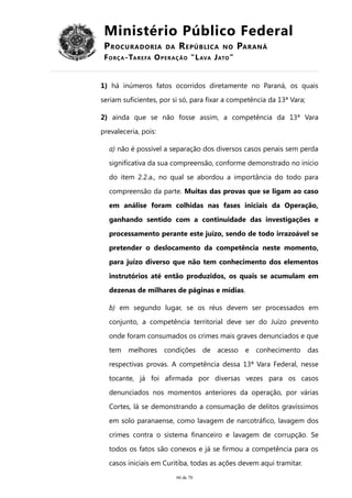Ministério Público Federal
PROCURADORIA DA REPÚBLICA NO PARANÁ
FORÇA-TAREFA OPERAÇÃO “LAVA JATO”
1) há inúmeros fatos ocorridos diretamente no Paraná, os quais
seriam suficientes, por si só, para fixar a competência da 13ª Vara;
2) ainda que se não fosse assim, a competência da 13ª Vara
prevaleceria, pois:
a) não é possível a separação dos diversos casos penais sem perda
significativa da sua compreensão, conforme demonstrado no início
do item 2.2.a., no qual se abordou a importância do todo para
compreensão da parte. Muitas das provas que se ligam ao caso
em análise foram colhidas nas fases iniciais da Operação,
ganhando sentido com a continuidade das investigações e
processamento perante este juízo, sendo de todo irrazoável se
pretender o deslocamento da competência neste momento,
para juízo diverso que não tem conhecimento dos elementos
instrutórios até então produzidos, os quais se acumulam em
dezenas de milhares de páginas e mídias.
b) em segundo lugar, se os réus devem ser processados em
conjunto, a competência territorial deve ser do Juízo prevento
onde foram consumados os crimes mais graves denunciados e que
tem melhores condições de acesso e conhecimento das
respectivas provas. A competência dessa 13ª Vara Federal, nesse
tocante, já foi afirmada por diversas vezes para os casos
denunciados nos momentos anteriores da operação, por várias
Cortes, lá se demonstrando a consumação de delitos gravíssimos
em solo paranaense, como lavagem de narcotráfico, lavagem dos
crimes contra o sistema financeiro e lavagem de corrupção. Se
todos os fatos são conexos e já se firmou a competência para os
casos iniciais em Curitiba, todas as ações devem aqui tramitar.
66 de 70
 