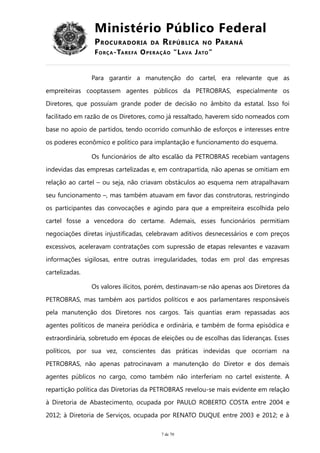Ministério Público Federal
PROCURADORIA DA REPÚBLICA NO PARANÁ
FORÇA-TAREFA OPERAÇÃO “LAVA JATO”
Para garantir a manutenção do cartel, era relevante que as
empreiteiras cooptassem agentes públicos da PETROBRAS, especialmente os
Diretores, que possuíam grande poder de decisão no âmbito da estatal. Isso foi
facilitado em razão de os Diretores, como já ressaltado, haverem sido nomeados com
base no apoio de partidos, tendo ocorrido comunhão de esforços e interesses entre
os poderes econômico e político para implantação e funcionamento do esquema.
Os funcionários de alto escalão da PETROBRAS recebiam vantagens
indevidas das empresas cartelizadas e, em contrapartida, não apenas se omitiam em
relação ao cartel – ou seja, não criavam obstáculos ao esquema nem atrapalhavam
seu funcionamento –, mas também atuavam em favor das construtoras, restringindo
os participantes das convocações e agindo para que a empreiteira escolhida pelo
cartel fosse a vencedora do certame. Ademais, esses funcionários permitiam
negociações diretas injustificadas, celebravam aditivos desnecessários e com preços
excessivos, aceleravam contratações com supressão de etapas relevantes e vazavam
informações sigilosas, entre outras irregularidades, todas em prol das empresas
cartelizadas.
Os valores ilícitos, porém, destinavam-se não apenas aos Diretores da
PETROBRAS, mas também aos partidos políticos e aos parlamentares responsáveis
pela manutenção dos Diretores nos cargos. Tais quantias eram repassadas aos
agentes políticos de maneira periódica e ordinária, e também de forma episódica e
extraordinária, sobretudo em épocas de eleições ou de escolhas das lideranças. Esses
políticos, por sua vez, conscientes das práticas indevidas que ocorriam na
PETROBRAS, não apenas patrocinavam a manutenção do Diretor e dos demais
agentes públicos no cargo, como também não interferiam no cartel existente. A
repartição política das Diretorias da PETROBRAS revelou-se mais evidente em relação
à Diretoria de Abastecimento, ocupada por PAULO ROBERTO COSTA entre 2004 e
2012; à Diretoria de Serviços, ocupada por RENATO DUQUE entre 2003 e 2012; e à
7 de 70
 