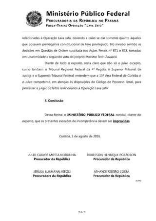 Ministério Público Federal
PROCURADORIA DA REPÚBLICA NO PARANÁ
FORÇA-TAREFA OPERAÇÃO “LAVA JATO”
relacionadas à Operação Lava Jato, devendo a cisão se dar somente quanto àqueles
que possuem prerrogativa constitucional de foro privilegiado. No mesmo sentido as
decisões em Questão de Ordem suscitada nas Ações Penais nº 871 e 878, tomadas
em unanimidade e seguindo voto do próprio Ministro Teori Zavascki.
Diante de todo o exposto, resta claro que não só o juízo excepto,
como também o Tribunal Regional Federal da 4ª Região, o Superior Tribunal de
Justiça e o Supremo Tribunal Federal, entendem que a 13ª Vara Federal de Curitiba é
o Juízo competente, em atenção às disposições do Código de Processo Penal, para
processar e julgar os feitos relacionados à Operação Lava Jato.
5. Conclusão
Dessa forma, o MINISTÉRIO PÚBLICO FEDERAL conclui, diante do
exposto, que as presentes exceções de incompetência devem ser improvidas.
Curitiba, 3 de agosto de 2016.
JULIO CARLOS MOTTA NORONHA
Procurador da República
ROBERSON HENRIQUE POZZOBON
Procurador da República
JERUSA BURMANN VIECILI
Procuradora da República
ATHAYDE RIBEIRO COSTA
Procurador da República
(AJPM)
70 de 70
 