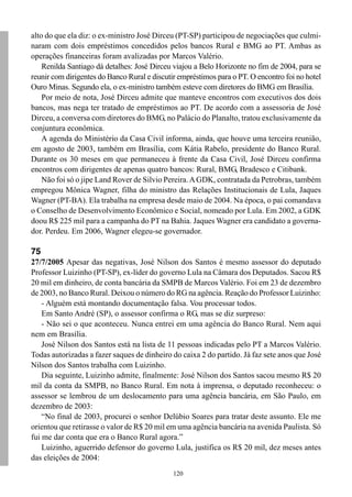alto do que ela diz: o ex-ministro José Dirceu (PT-SP) participou de negociações que culmi-
naram com dois empréstimos concedidos pelos bancos Rural e BMG ao PT. Ambas as
operações financeiras foram avalizadas por Marcos Valério.
    Renilda Santiago dá detalhes: José Dirceu viajou a Belo Horizonte no fim de 2004, para se
reunir com dirigentes do Banco Rural e discutir empréstimos para o PT. O encontro foi no hotel
Ouro Minas. Segundo ela, o ex-ministro também esteve com diretores do BMG em Brasília.
    Por meio de nota, José Dirceu admite que manteve encontros com executivos dos dois
bancos, mas nega ter tratado de empréstimos ao PT. De acordo com a assessoria de José
Dirceu, a conversa com diretores do BMG, no Palácio do Planalto, tratou exclusivamente da
conjuntura econômica.
    A agenda do Ministério da Casa Civil informa, ainda, que houve uma terceira reunião,
em agosto de 2003, também em Brasília, com Kátia Rabelo, presidente do Banco Rural.
Durante os 30 meses em que permaneceu à frente da Casa Civil, José Dirceu confirma
encontros com dirigentes de apenas quatro bancos: Rural, BMG, Bradesco e Citibank.
    Não foi só o jipe Land Rover de Silvio Pereira. A GDK, contratada da Petrobras, também
empregou Mônica Wagner, filha do ministro das Relações Institucionais de Lula, Jaques
Wagner (PT-BA). Ela trabalha na empresa desde maio de 2004. Na época, o pai comandava
o Conselho de Desenvolvimento Econômico e Social, nomeado por Lula. Em 2002, a GDK
doou R$ 225 mil para a campanha do PT na Bahia. Jaques Wagner era candidato a governa-
dor. Perdeu. Em 2006, Wagner elegeu-se governador.

75
27/7/2005 Apesar das negativas, José Nilson dos Santos é mesmo assessor do deputado
Professor Luizinho (PT-SP), ex-líder do governo Lula na Câmara dos Deputados. Sacou R$
20 mil em dinheiro, de conta bancária da SMPB de Marcos Valério. Foi em 23 de dezembro
de 2003, no Banco Rural. Deixou o número do RG na agência. Reação do Professor Luizinho:
    - Alguém está montando documentação falsa. Vou processar todos.
    Em Santo André (SP), o assessor confirma o RG, mas se diz surpreso:
    - Não sei o que aconteceu. Nunca entrei em uma agência do Banco Rural. Nem aqui
nem em Brasília.
    José Nilson dos Santos está na lista de 11 pessoas indicadas pelo PT a Marcos Valério.
Todas autorizadas a fazer saques de dinheiro do caixa 2 do partido. Já faz sete anos que José
Nilson dos Santos trabalha com Luizinho.
    Dia seguinte, Luizinho admite, finalmente: José Nilson dos Santos sacou mesmo R$ 20
mil da conta da SMPB, no Banco Rural. Em nota à imprensa, o deputado reconheceu: o
assessor se lembrou de um deslocamento para uma agência bancária, em São Paulo, em
dezembro de 2003:
    “No final de 2003, procurei o senhor Delúbio Soares para tratar deste assunto. Ele me
orientou que retirasse o valor de R$ 20 mil em uma agência bancária na avenida Paulista. Só
fui me dar conta que era o Banco Rural agora.”
    Luizinho, aguerrido defensor do governo Lula, justifica os R$ 20 mil, dez meses antes
das eleições de 2004:
                                              120
 