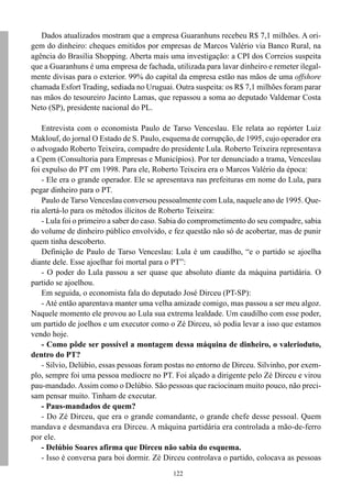 Dados atualizados mostram que a empresa Guaranhuns recebeu R$ 7,1 milhões. A ori-
gem do dinheiro: cheques emitidos por empresas de Marcos Valério via Banco Rural, na
agência do Brasília Shopping. Aberta mais uma investigação: a CPI dos Correios suspeita
que a Guaranhuns é uma empresa de fachada, utilizada para lavar dinheiro e remeter ilegal-
mente divisas para o exterior. 99% do capital da empresa estão nas mãos de uma offshore
chamada Esfort Trading, sediada no Uruguai. Outra suspeita: os R$ 7,1 milhões foram parar
nas mãos do tesoureiro Jacinto Lamas, que repassou a soma ao deputado Valdemar Costa
Neto (SP), presidente nacional do PL.

    Entrevista com o economista Paulo de Tarso Venceslau. Ele relata ao repórter Luiz
Maklouf, do jornal O Estado de S. Paulo, esquema de corrupção, de 1995, cujo operador era
o advogado Roberto Teixeira, compadre do presidente Lula. Roberto Teixeira representava
a Cpem (Consultoria para Empresas e Municípios). Por ter denunciado a trama, Venceslau
foi expulso do PT em 1998. Para ele, Roberto Teixeira era o Marcos Valério da época:
    - Ele era o grande operador. Ele se apresentava nas prefeituras em nome do Lula, para
pegar dinheiro para o PT.
    Paulo de Tarso Venceslau conversou pessoalmente com Lula, naquele ano de 1995. Que-
ria alertá-lo para os métodos ilícitos de Roberto Teixeira:
    - Lula foi o primeiro a saber do caso. Sabia do comprometimento do seu compadre, sabia
do volume de dinheiro público envolvido, e fez questão não só de acobertar, mas de punir
quem tinha descoberto.
    Definição de Paulo de Tarso Venceslau: Lula é um caudilho, “e o partido se ajoelha
diante dele. Esse ajoelhar foi mortal para o PT”:
    - O poder do Lula passou a ser quase que absoluto diante da máquina partidária. O
partido se ajoelhou.
    Em seguida, o economista fala do deputado José Dirceu (PT-SP):
    - Até então aparentava manter uma velha amizade comigo, mas passou a ser meu algoz.
Naquele momento ele provou ao Lula sua extrema lealdade. Um caudilho com esse poder,
um partido de joelhos e um executor como o Zé Dirceu, só podia levar a isso que estamos
vendo hoje.
    - Como pôde ser possível a montagem dessa máquina de dinheiro, o valerioduto,
dentro do PT?
    - Silvio, Delúbio, essas pessoas foram postas no entorno de Dirceu. Silvinho, por exem-
plo, sempre foi uma pessoa medíocre no PT. Foi alçado a dirigente pelo Zé Dirceu e virou
pau-mandado. Assim como o Delúbio. São pessoas que raciocinam muito pouco, não preci-
sam pensar muito. Tinham de executar.
    - Paus-mandados de quem?
    - Do Zé Dirceu, que era o grande comandante, o grande chefe desse pessoal. Quem
mandava e desmandava era Dirceu. A máquina partidária era controlada a mão-de-ferro
por ele.
    - Delúbio Soares afirma que Dirceu não sabia do esquema.
    - Isso é conversa para boi dormir. Zé Dirceu controlava o partido, colocava as pessoas
                                            122
 