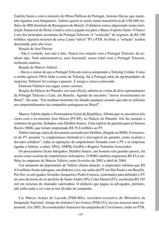 Espírito Santo e com o ministro de Obras Públicas de Portugal, Antonio Mexia, que manti-
nha ligações com banqueiros. Valério queria se meter numa transferência de US$ 600 mi-
lhões do IRB (Instituto de Resseguros do Brasil). O dinheiro estava depositado numa insti-
tuição financeira do Reino Unido e com a jogada iria para o Banco Espírito Santo. O banco
é um dos principais acionistas da Portugal Telecom. A “comissão” do negócio, de R$ 100
milhões, injetaria recursos de caixa 2 para “salvar” PT e PTB. Ao final, a “solução” acabou
descartada, pelo alto risco.
    Reação de José Dirceu:
    - Não é verdade, isso não é fato. Nunca tive relação com a Portugal Telecom, de ne-
nhum tipo. Nem administrativa, nem funcional, nunca tratei com a Portugal Telecom,
nenhuma matéria.
    Reação de Marcos Valério:
    - Havia o rumor de que a Portugal Telecom estava comprando a Telemig Celular. Como
a minha agência DNA tinha a conta da Telemig, fui a Portugal atrás de oportunidades de
negócios. Palmieri foi comigo a passeio. É amigo e estava estressado.
    Emerson Palmieri iria negar, como veremos.
    Reação do Palácio do Planalto: em nota oficial, admitiu as visitas de dois representantes
da Portugal Telecom a Lula, em Brasília. Agenda do encontro: “novos investimentos no
Brasil”. Da nota: “Em nenhum momento foi tratado qualquer assunto que não se referisse
aos empreendimentos da companhia portuguesa no Brasil”.

    Marcos Valério depõe à Procuradoria-Geral da República. Afirma que se encontrou três
vezes com o ex-ministro José Dirceu (PT-SP), no Palácio do Planalto. Ele faz menção a
contratos de gaveta, fechados com Delúbio Soares. Uma espécie de garantia para os bancos
Rural e BMG, que teriam emprestado R$ 55,8 milhões ao PT.
    Valério entrega cópia de documento assinado por Delúbio, dirigido ao BMG. O tesourei-
ro do PT assumia “o compromisso irretratável e irrevogável de garantir, como avalista e
devedor solidário”, todas as operações de empréstimos firmadas com o PT e as empresas
ligadas a Valério, a saber: DNA, SMPB, Graffiti e Rogério Tolentino Associados.
    Os procuradores ficam intrigados. Delúbio Soares, um homem sem grandes posses, foi
aceito como avalista de empréstimos milionários. O BMG também emprestou R$ 83,4 mi-
lhões às empresas de Marcos Valério, entre fevereiro de 2003 e abril de 2004.
    Um momento do depoimento de Valério chama atenção: o empresário informa que R$
4,9 milhões foram entregues, em dinheiro vivo, nas sedes do PT em São Paulo e em Brasília.
Por fim: os advogados Aristides Junqueira e Pedro Fonseca, contratados para defender o PT
no caso da morte do ex-prefeito de Santo André (SP), Celso Daniel (PT), receberam R$ 185
mil em recursos do chamado valerioduto. O dinheiro que pagou os advogados, portanto,
não tinha nada a ver com as tais dívidas de campanha.

   Cai Márcio Araújo de Lacerda (PSB-MG), secretário-executivo do Ministério da
Integração Nacional. Amigo do ministro Ciro Gomes (PSB-CE), era seu assessor mais im-
portante. Em 2002, foi coordenador financeiro da campanha de Ciro Gomes, então no PTB,
                                             129
 