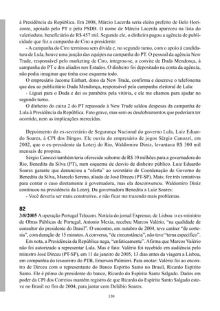 à Presidência da República. Em 2008, Márcio Lacerda seria eleito prefeito de Belo Hori-
zonte, apoiado pelo PT e pelo PSDB. O nome de Márcio Lacerda apareceu na lista do
valerioduto, beneficiário de R$ 457 mil. Segundo ele, o dinheiro pagou a agência de publi-
cidade que fez a campanha de Ciro a presidente:
   - A campanha do Ciro terminou sem dívida e, no segundo turno, com o apoio à candida-
tura de Lula, houve uma junção das equipes na campanha do PT. O pessoal da agência New
Trade, responsável pelo marketing de Ciro, integrou-se, a convite de Duda Mendonça, à
campanha do PT e dos aliados nos Estados. O dinheiro foi depositado na conta da agência,
não podia imaginar que tinha esse esquema todo.
   O empresário Jacome Einhart, dono da New Trade, confirma e descreve o telefonema
que deu ao publicitário Duda Mendonça, responsável pela campanha eleitoral de Lula:
   - Liguei para o Duda e dei os parabéns pela vitória, e ele me chamou para ajudar no
segundo turno.
   O dinheiro do caixa 2 do PT repassado à New Trade saldou despesas da campanha de
Lula à Presidência da República. Fato grave, mas sem os desdobramentos que poderiam ter
ocorrido, nem as implicações merecidas.

   Depoimento do ex-secretário de Segurança Nacional do governo Lula, Luiz Eduar-
do Soares, à CPI dos Bingos. Ele ouviu do empresário de jogos Sérgio Canozzi, em
2002, que o ex-presidente da Loterj do Rio, Waldomiro Diniz, levantava R$ 300 mil
mensais de propina.
   Sérgio Canozzi também teria oferecido suborno de R$ 10 milhões para a governadora do
Rio, Benedita da Silva (PT), num esquema de desvio de dinheiro público. Luiz Eduardo
Soares garante que denunciou a “oferta” ao secretário de Coordenação de Governo de
Benedita da Silva, Marcelo Sereno, aliado de José Dirceu (PT-SP). Mais: fez três tentativas
para contar o caso diretamente à governadora, mas ela desconversou. Waldomiro Diniz
continuou na presidência da Loterj. Da governadora Benedita a Luiz Soares:
   - Você deveria ser mais construtivo, e não ficar me trazendo mais problemas.

82
3/8/2005 A operação Portugal Telecom. Notícia do jornal Expresso, de Lisboa: o ex-ministro
de Obras Públicas de Portugal, Antonio Mexia, recebeu Marcos Valério, “na qualidade de
consultor do presidente do Brasil”. O encontro, em outubro de 2004, teve caráter “de corte-
sia”, com duração de 15 minutos. A conversa, “de circunstância”, não teve “tema específico”.
   Em nota, a Presidência da República nega, “enfaticamente”. Afirma que Marcos Valério
não foi autorizado a representar Lula. Mas é fato: Valério foi recebido em audiência pelo
ministro José Dirceu (PT-SP), em 11 de janeiro de 2005, 13 dias antes da viagem a Lisboa,
em companhia do tesoureiro do PTB, Emerson Palmieri. Para anotar: Valério foi ao encon-
tro de Dirceu com o representante do Banco Espírito Santo no Brasil, Ricardo Espírito
Santo. Ele é primo do presidente do banco, Ricardo do Espírito Santo Salgado. Dados em
poder da CPI dos Correios mantêm registro de que Ricardo do Espírito Santo Salgado este-
ve no Brasil no fim de 2004, para jantar com Delúbio Soares.
                                             130
 