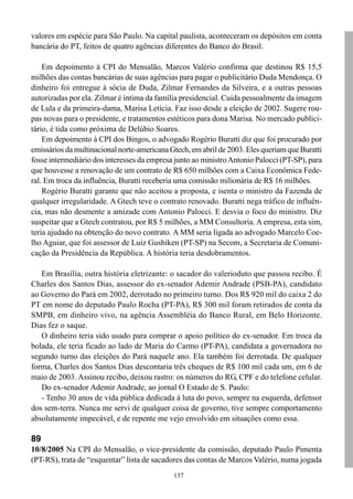 valores em espécie para São Paulo. Na capital paulista, aconteceram os depósitos em conta
bancária do PT, feitos de quatro agências diferentes do Banco do Brasil.

    Em depoimento à CPI do Mensalão, Marcos Valério confirma que destinou R$ 15,5
milhões das contas bancárias de suas agências para pagar o publicitário Duda Mendonça. O
dinheiro foi entregue à sócia de Duda, Zilmar Fernandes da Silveira, e a outras pessoas
autorizadas por ela. Zilmar é íntima da família presidencial. Cuida pessoalmente da imagem
de Lula e da primeira-dama, Marisa Letícia. Faz isso desde a eleição de 2002. Sugere rou-
pas novas para o presidente, e tratamentos estéticos para dona Marisa. No mercado publici-
tário, é tida como próxima de Delúbio Soares.
    Em depoimento à CPI dos Bingos, o advogado Rogério Buratti diz que foi procurado por
emissários da multinacional norte-americana Gtech, em abril de 2003. Eles queriam que Buratti
fosse intermediário dos interesses da empresa junto ao ministro Antonio Palocci (PT-SP), para
que houvesse a renovação de um contrato de R$ 650 milhões com a Caixa Econômica Fede-
ral. Em troca da influência, Buratti receberia uma comissão milionária de R$ 16 milhões.
    Rogério Buratti garante que não aceitou a proposta, e isenta o ministro da Fazenda de
qualquer irregularidade. A Gtech teve o contrato renovado. Buratti nega tráfico de influên-
cia, mas não desmente a amizade com Antonio Palocci. E desvia o foco do ministro. Diz
suspeitar que a Gtech contratou, por R$ 5 milhões, a MM Consultoria. A empresa, esta sim,
teria ajudado na obtenção do novo contrato. A MM seria ligada ao advogado Marcelo Coe-
lho Aguiar, que foi assessor de Luiz Gushiken (PT-SP) na Secom, a Secretaria de Comuni-
cação da Presidência da República. A história teria desdobramentos.

   Em Brasília, outra história eletrizante: o sacador do valerioduto que passou recibo. É
Charles dos Santos Dias, assessor do ex-senador Ademir Andrade (PSB-PA), candidato
ao Governo do Pará em 2002, derrotado no primeiro turno. Dos R$ 920 mil do caixa 2 do
PT em nome do deputado Paulo Rocha (PT-PA), R$ 300 mil foram retirados de conta da
SMPB, em dinheiro vivo, na agência Assembléia do Banco Rural, em Belo Horizonte.
Dias fez o saque.
   O dinheiro teria sido usado para comprar o apoio político do ex-senador. Em troca da
bolada, ele teria ficado ao lado de Maria do Carmo (PT-PA), candidata a governadora no
segundo turno das eleições do Pará naquele ano. Ela também foi derrotada. De qualquer
forma, Charles dos Santos Dias descontaria três cheques de R$ 100 mil cada um, em 6 de
maio de 2003. Assinou recibo, deixou rastro: os números do RG, CPF e do telefone celular.
   Do ex-senador Ademir Andrade, ao jornal O Estado de S. Paulo:
   - Tenho 30 anos de vida pública dedicada à luta do povo, sempre na esquerda, defensor
dos sem-terra. Nunca me servi de qualquer coisa de governo, tive sempre comportamento
absolutamente impecável, e de repente me vejo envolvido em situações como essa.

89
10/8/2005 Na CPI do Mensalão, o vice-presidente da comissão, deputado Paulo Pimenta
(PT-RS), trata de “esquentar” lista de sacadores das contas de Marcos Valério, numa jogada
                                             137
 