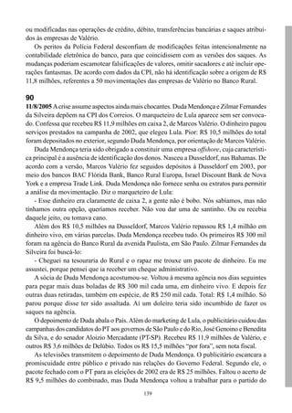 ou modificadas nas operações de crédito, débito, transferências bancárias e saques atribuí-
dos às empresas de Valério.
   Os peritos da Polícia Federal desconfiam de modificações feitas intencionalmente na
contabilidade eletrônica do banco, para que coincidissem com as versões dos saques. As
mudanças poderiam escamotear falsificações de valores, omitir sacadores e até incluir ope-
rações fantasmas. De acordo com dados da CPI, não há identificação sobre a origem de R$
11,8 milhões, referentes a 50 movimentações das empresas de Valério no Banco Rural.

90
11/8/2005 A crise assume aspectos ainda mais chocantes. Duda Mendonça e Zilmar Fernandes
da Silveira depõem na CPI dos Correios. O marqueteiro de Lula aparece sem ser convoca-
do. Confessa que recebeu R$ 11,9 milhões em caixa 2, de Marcos Valério. O dinheiro pagou
serviços prestados na campanha de 2002, que elegeu Lula. Pior: R$ 10,5 milhões do total
foram depositados no exterior, segundo Duda Mendonça, por orientação de Marcos Valério.
   Duda Mendonça teria sido obrigado a constituir uma empresa offshore, cuja característi-
ca principal é a ausência de identificação dos donos. Nasceu a Dusseldorf, nas Bahamas. De
acordo com a versão, Marcos Valério fez seguidos depósitos à Dusseldorf em 2003, por
meio dos bancos BAC Flórida Bank, Banco Rural Europa, Israel Discount Bank de Nova
York e a empresa Trade Link. Duda Mendonça não fornece senha ou extratos para permitir
a análise da movimentação. Diz o marqueteiro de Lula:
   - Esse dinheiro era claramente de caixa 2, a gente não é bobo. Nós sabíamos, mas não
tínhamos outra opção, queríamos receber. Não vou dar uma de santinho. Ou eu recebia
daquele jeito, ou tomava cano.
   Além dos R$ 10,5 milhões na Dusseldorf, Marcos Valério repassou R$ 1,4 milhão em
dinheiro vivo, em várias parcelas. Duda Mendonça recebeu tudo. Os primeiros R$ 300 mil
foram na agência do Banco Rural da avenida Paulista, em São Paulo. Zilmar Fernandes da
Silveira foi buscá-lo:
   - Cheguei na tesouraria do Rural e o rapaz me trouxe um pacote de dinheiro. Eu me
assustei, porque pensei que ia receber um cheque administrativo.
   A sócia de Duda Mendonça acostumou-se. Voltou à mesma agência nos dias seguintes
para pegar mais duas boladas de R$ 300 mil cada uma, em dinheiro vivo. E depois fez
outras duas retiradas, também em espécie, de R$ 250 mil cada. Total: R$ 1,4 milhão. Só
parou porque disse ter sido assaltada. Aí um doleiro teria sido incumbido de fazer os
saques na agência.
   O depoimento de Duda abala o País. Além do marketing de Lula, o publicitário cuidou das
campanhas dos candidatos do PT aos governos de São Paulo e do Rio, José Genoino e Benedita
da Silva, e do senador Aloizio Mercadante (PT-SP). Recebeu R$ 11,9 milhões de Valério, e
outros R$ 3,6 milhões de Delúbio. Todos os R$ 15,5 milhões “por fora”, sem nota fiscal.
   As televisões transmitem o depoimento de Duda Mendonça. O publicitário escancara a
promiscuidade entre público e privado nas relações do Governo Federal. Segundo ele, o
pacote fechado com o PT para as eleições de 2002 era de R$ 25 milhões. Faltou o acerto de
R$ 9,5 milhões do combinado, mas Duda Mendonça voltou a trabalhar para o partido do
                                            139
 