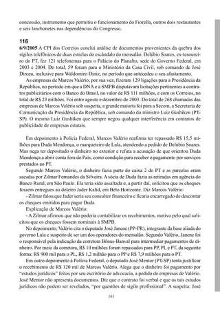 concessão, instrumento que permitiu o funcionamento do Fiorella, outros dois restaurantes
e seis lanchonetes nas dependências do Congresso.

116
6/9/2005 A CPI dos Correios conclui análise de documentos provenientes da quebra dos
sigilos telefônicos de duas estrelas do escândalo do mensalão. Delúbio Soares, ex-tesourei-
ro do PT, fez 121 telefonemas para o Palácio do Planalto, sede do Governo Federal, em
2003 e 2004. Do total, 59 foram para o Ministério da Casa Civil, sob comando de José
Dirceu, inclusive para Waldomiro Diniz, no período que antecedeu o seu afastamento.
    As empresas de Marcos Valério, por sua vez, fizeram 129 ligações para a Presidência da
República, no período em que a DNA e a SMPB disputavam licitações pertinentes a contra-
tos publicitários com o Banco do Brasil, no valor de R$ 111 milhões, e com os Correios, no
total de R$ 23 milhões. Foi entre agosto e dezembro de 2003. Do total de 268 chamadas das
empresas de Marcos Valério sob suspeita, a grande maioria foi para a Secom, a Secretaria de
Comunicação da Presidência da República, sob comando do ministro Luiz Gushiken (PT-
SP). O mesmo Luiz Gushiken que sempre negou qualquer interferência em contratos de
publicidade de empresas estatais.

    Em depoimento à Polícia Federal, Marcos Valério reafirma ter repassado R$ 15,5 mi-
lhões para Duda Mendonça, o marqueteiro de Lula, atendendo a pedido de Delúbio Soares.
Mas nega ter depositado o dinheiro no exterior e refuta a acusação de que orientou Duda
Mendonça a abrir conta fora do País, como condição para receber o pagamento por serviços
prestados ao PT.
    Segundo Marcos Valério, o dinheiro fazia parte do caixa 2 do PT e as parcelas eram
sacadas por Zilmar Fernandes da Silveira. A sócia de Duda fazia as retiradas em agência do
Banco Rural, em São Paulo. Ela teria sido assaltada e, a partir daí, solicitou que os cheques
fossem entregues ao doleiro Jader Kalid, em Belo Horizonte. Diz Marcos Valério:
    - Zilmar falou que Jader seria seu consultor financeiro e ficaria encarregado de descontar
os cheques emitidos para pagar Duda.
    Explicação de Marcos Valério:
    - A Zilmar afirmou que não poderia contabilizar os recebimentos, motivo pelo qual soli-
citou que os cheques fossem nominais à SMPB.
    No depoimento, Valério cita o deputado José Janene (PP-PR), integrante da base aliada do
governo Lula e suspeito de ser um dos operadores do mensalão. Segundo Valério, Janene foi
o responsável pela indicação da corretora Bônus-Banval para intermediar pagamentos de di-
nheiro. Por meio da corretora, R$ 10 milhões foram repassados para PP, PL e PT, da seguinte
forma: R$ 900 mil para o PL, R$ 1,2 milhão para o PP e R$ 7,9 milhões para o PT.
    Em outro depoimento à Polícia Federal, o deputado José Mentor (PT-SP) tenta justificar
o recebimento de R$ 120 mil de Marcos Valério. Alega que o dinheiro foi pagamento por
“estudos jurídicos” feitos por seu escritório de advocacia, a pedido de empresas de Valério.
José Mentor não apresenta documentos. Diz que o contrato foi verbal e que os tais estudos
jurídicos não podem ser revelados, “por questões de sigilo profissional”. A suspeita: José
                                              161
 