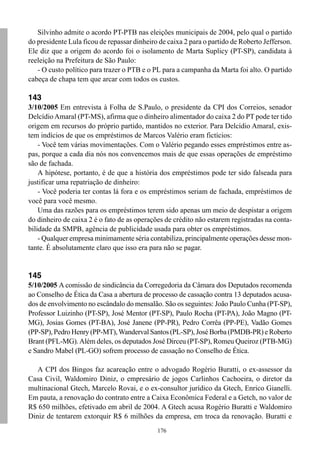 Silvinho admite o acordo PT-PTB nas eleições municipais de 2004, pelo qual o partido
do presidente Lula ficou de repassar dinheiro de caixa 2 para o partido de Roberto Jefferson.
Ele diz que a origem do acordo foi o isolamento de Marta Suplicy (PT-SP), candidata à
reeleição na Prefeitura de São Paulo:
   - O custo político para trazer o PTB e o PL para a campanha da Marta foi alto. O partido
cabeça de chapa tem que arcar com todos os custos.

143
3/10/2005 Em entrevista à Folha de S.Paulo, o presidente da CPI dos Correios, senador
Delcídio Amaral (PT-MS), afirma que o dinheiro alimentador do caixa 2 do PT pode ter tido
origem em recursos do próprio partido, mantidos no exterior. Para Delcídio Amaral, exis-
tem indícios de que os empréstimos de Marcos Valério eram fictícios:
    - Você tem várias movimentações. Com o Valério pegando esses empréstimos entre as-
pas, porque a cada dia nós nos convencemos mais de que essas operações de empréstimo
são de fachada.
    A hipótese, portanto, é de que a história dos empréstimos pode ter sido falseada para
justificar uma repatriação de dinheiro:
    - Você poderia ter contas lá fora e os empréstimos seriam de fachada, empréstimos de
você para você mesmo.
    Uma das razões para os empréstimos terem sido apenas um meio de despistar a origem
do dinheiro de caixa 2 é o fato de as operações de crédito não estarem registradas na conta-
bilidade da SMPB, agência de publicidade usada para obter os empréstimos.
    - Qualquer empresa minimamente séria contabiliza, principalmente operações desse mon-
tante. É absolutamente claro que isso era para não se pagar.


145
5/10/2005 A comissão de sindicância da Corregedoria da Câmara dos Deputados recomenda
ao Conselho de Ética da Casa a abertura de processo de cassação contra 13 deputados acusa-
dos de envolvimento no escândalo do mensalão. São os seguintes: João Paulo Cunha (PT-SP),
Professor Luizinho (PT-SP), José Mentor (PT-SP), Paulo Rocha (PT-PA), João Magno (PT-
MG), Josias Gomes (PT-BA), José Janene (PP-PR), Pedro Corrêa (PP-PE), Vadão Gomes
(PP-SP), Pedro Henry (PP-MT), Wanderval Santos (PL-SP), José Borba (PMDB-PR) e Roberto
Brant (PFL-MG). Além deles, os deputados José Dirceu (PT-SP), Romeu Queiroz (PTB-MG)
e Sandro Mabel (PL-GO) sofrem processo de cassação no Conselho de Ética.

   A CPI dos Bingos faz acareação entre o advogado Rogério Buratti, o ex-assessor da
Casa Civil, Waldomiro Diniz, o empresário de jogos Carlinhos Cachoeira, o diretor da
multinacional Gtech, Marcelo Rovai, e o ex-consultor jurídico da Gtech, Enrico Gianelli.
Em pauta, a renovação do contrato entre a Caixa Econômica Federal e a Getch, no valor de
R$ 650 milhões, efetivado em abril de 2004. A Gtech acusa Rogério Buratti e Waldomiro
Diniz de tentarem extorquir R$ 6 milhões da empresa, em troca da renovação. Buratti e
                                             176
 