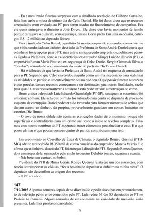 - Eu e meu irmão ficamos surpresos com a detalhada revelação de Gilberto Carvalho,
feita logo após a missa de sétimo dia de Celso Daniel. Ele foi claro: disse que os recursos
arrecadados eram enviados ao PT para serem usados no financiamento de campanhas. Era
ele quem entregava o dinheiro a José Dirceu. Ele disse que havia momentos de tensão
porque carregava o dinheiro, sem segurança, em seu Corsa preto. Em uma só ocasião, entre-
gou R$ 1,2 milhão ao deputado Dirceu.
    Para o irmão de Celso Daniel, o prefeito foi morto porque não concordou com o destino
que vinha sendo dado ao dinheiro desviado da Prefeitura de Santo André. Daniel queria que
o dinheiro fosse apenas para o PT, mas estava enriquecendo empresários, políticos e pesso-
as ligadas à Prefeitura, como o ex-secretário e ex-vereador Klinger Luiz de Oliveira (PT), o
empresário Ronan Maria Pinto e o ex-segurança de Celso Daniel, Sérgio Gomes da Silva, o
“Sombra”, acusado de ser o mandante da morte do prefeito. Diz Bruno Daniel:
    - Há evidências de que havia na Prefeitura de Santo André um esquema de arrecadação
para o PT. Suponho que Celso enveredou naquilo como um mal necessário para viabilizar
as atividades do partido e lamentavelmente deu no que deu. O que possivelmente aconteceu
é que parcelas desses recursos começaram a ser destinadas para outras finalidades, razão
pela qual o Celso resolveu alterar a situação e esta pode ter sido a motivação do crime.
    Bruno critica o deputado Luiz Eduardo Greenhalgh (PT-SP), para quem o assassinato foi
um crime comum. Ele acha que o irmão foi torturado para contar se dispunha de provas do
esquema de corrupção. Daniel pode ter sido torturado para fornecer números de senhas que
dariam acesso ao dinheiro da propina, provavelmente guardado em contas bancárias no
exterior. Diz Bruno:
    - O povo de nossa cidade não aceita as explicações dadas até o momento, porque são
superficiais e contraditórias para um crime que desde o início se revelou complexo. Fala-
mos com outros membros do PT esperando trazer elementos para elucidar o caso. E o que
posso afirmar é que poucas pessoas dentro do partido contribuíram para isso.

    Em depoimento ao Conselho de Ética da Câmara, o deputado Romeu Queiroz (PTB-
MG) admite ter recebido R$ 350 mil de contas bancárias do empresário Marcos Valério. Ele
afirma que o dinheiro, doação do PT, foi entregue à direção do PTB. Segundo Romeu Queiroz,
dois assessores dele, orientados pelo então tesoureiro Delúbio Soares, sacaram a quantia:
    - Não botei um centavo no bolso.
    Presidente do PTB de Minas Gerais, Romeu Queiroz relata que um dos assessores, com
receio de transportar as cédulas, “fez a besteira de depositar o dinheiro na minha conta”. O
deputado não desconfiou da origem dos recursos:
    - O PT era sério.

147
7/10/2005 Algumas semanas depois de se dizer traído e pedir desculpas em pronunciamen-
to de televisão pelos erros cometidos pelo PT, Lula reúne 67 dos 83 deputados do PT no
Palácio do Planalto. Alguns acusados de envolvimento no escândalo do mensalão estão
presentes. Lula lhes presta solidariedade:
                                             178
 