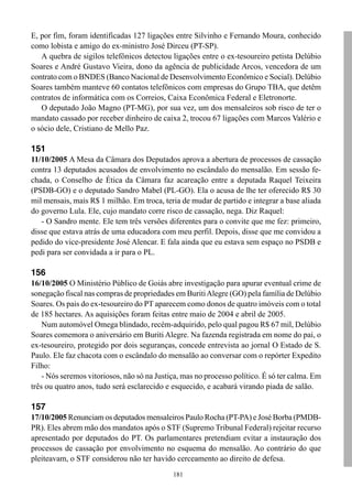E, por fim, foram identificadas 127 ligações entre Silvinho e Fernando Moura, conhecido
como lobista e amigo do ex-ministro José Dirceu (PT-SP).
   A quebra de sigilos telefônicos detectou ligações entre o ex-tesoureiro petista Delúbio
Soares e André Gustavo Vieira, dono da agência de publicidade Arcos, vencedora de um
contrato com o BNDES (Banco Nacional de Desenvolvimento Econômico e Social). Delúbio
Soares também manteve 60 contatos telefônicos com empresas do Grupo TBA, que detêm
contratos de informática com os Correios, Caixa Econômica Federal e Eletronorte.
   O deputado João Magno (PT-MG), por sua vez, um dos mensaleiros sob risco de ter o
mandato cassado por receber dinheiro de caixa 2, trocou 67 ligações com Marcos Valério e
o sócio dele, Cristiano de Mello Paz.

151
11/10/2005 A Mesa da Câmara dos Deputados aprova a abertura de processos de cassação
contra 13 deputados acusados de envolvimento no escândalo do mensalão. Em sessão fe-
chada, o Conselho de Ética da Câmara faz acareação entre a deputada Raquel Teixeira
(PSDB-GO) e o deputado Sandro Mabel (PL-GO). Ela o acusa de lhe ter oferecido R$ 30
mil mensais, mais R$ 1 milhão. Em troca, teria de mudar de partido e integrar a base aliada
do governo Lula. Ele, cujo mandato corre risco de cassação, nega. Diz Raquel:
   - O Sandro mente. Ele tem três versões diferentes para o convite que me fez: primeiro,
disse que estava atrás de uma educadora com meu perfil. Depois, disse que me convidou a
pedido do vice-presidente José Alencar. E fala ainda que eu estava sem espaço no PSDB e
pedi para ser convidada a ir para o PL.

156
16/10/2005 O Ministério Público de Goiás abre investigação para apurar eventual crime de
sonegação fiscal nas compras de propriedades em Buriti Alegre (GO) pela família de Delúbio
Soares. Os pais do ex-tesoureiro do PT aparecem como donos de quatro imóveis com o total
de 185 hectares. As aquisições foram feitas entre maio de 2004 e abril de 2005.
    Num automóvel Omega blindado, recém-adquirido, pelo qual pagou R$ 67 mil, Delúbio
Soares comemora o aniversário em Buriti Alegre. Na fazenda registrada em nome do pai, o
ex-tesoureiro, protegido por dois seguranças, concede entrevista ao jornal O Estado de S.
Paulo. Ele faz chacota com o escândalo do mensalão ao conversar com o repórter Expedito
Filho:
    - Nós seremos vitoriosos, não só na Justiça, mas no processo político. É só ter calma. Em
três ou quatro anos, tudo será esclarecido e esquecido, e acabará virando piada de salão.

157
17/10/2005 Renunciam os deputados mensaleiros Paulo Rocha (PT-PA) e José Borba (PMDB-
PR). Eles abrem mão dos mandatos após o STF (Supremo Tribunal Federal) rejeitar recurso
apresentado por deputados do PT. Os parlamentares pretendiam evitar a instauração dos
processos de cassação por envolvimento no esquema do mensalão. Ao contrário do que
pleiteavam, o STF considerou não ter havido cerceamento ao direito de defesa.
                                             181
 