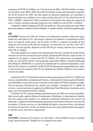 emprestou ao PT R$ 2,4 milhões, em 17 de fevereiro de 2003, e R$ 40,4 milhões às empre-
sas de Valério, entre 2003 e 2004. Esses R$ 40,4 milhões teriam sido repassados ao partido.
Em 20 de fevereiro de 2003, três dias depois do primeiro empréstimo ser concedido, a
diretoria do banco teve audiência com o então ministro da Casa Civil. Em 24 de fevereiro de
2003, a SMPB, a empresa de Valério responsável pela maioria dos saques no esquema de
caixa 2, fechou a primeira operação financeira com o BMG, no valor de R$ 12 milhões.”
   A deputada Ângela Guadagnin (PT-SP) faz pedido de vista, mecanismo pelo qual obtém
prazo para analisar o relatório de Júlio Delgado. A votação é adiada. José Dirceu ganha tempo.

161
21/10/2005 Técnicos das CPIs dos Correios e do Mensalão levantam a lógica dos paga-
mentos do valerioduto ao PL. Há cheques, depósitos em dinheiro e transferências eletrô-
nicas, ao longo de vários meses. Em fevereiro de 2003, os repasses ao partido da base
aliada de Lula foram de R$ 500 mil semanais, em intervalos de oito dias. Total: R$ 2
milhões. No mês seguinte, depósitos de R$ 300 mil por semana, durante cinco semanas.
Total: R$ 1,5 milhão.
    Em junho daquele ano começou uma operação que funcionou sempre da mesma forma:
remessas em três dias consecutivos por semana, perfazendo R$ 200 mil a cada sete dias. O
esquema foi até agosto e somou mais R$ 2,4 milhões. Em agosto houve um pagamento
avulso, no valor de R$ 100 mil. Total repassado: exatos R$ 6 milhões. Cálculo do deputado
Júlio Redecker (PSDB-RS): se a quantia for repartida por 41, número de deputados e sena-
dores do PL na época, o resultado é de R$ 29.268,29 mensais para cada parlamentar, núme-
ro bem próximo da quantia de R$ 30 mil, apontada por Roberto Jefferson como sendo o
valor do mensalão.

    Auditoria do TCU (Tribunal de Contas da União) apura prejuízos de R$ 15,7 milhões em
serviços de publicidade contratados pela Secom, a Secretaria de Comunicação da Presidên-
cia da República, no período em que o ministro Luiz Gushiken (PT-SP) comandava o órgão.
Não há quaisquer documentos que atestem, por exemplo, a produção de 1,2 milhão de
revistas e encartes por parte da agência de publicidade Duda Mendonça Associados, pelos
quais o governo desembolsou R$ 3 milhões.
    O relatório do TCU aponta também superfaturamento de 200% em serviços de publici-
dade, envolvendo a agência Matisse Comunicação e Marketing. As duas agências trabalha-
ram com apenas quatro gráficas e os auditores constataram sobrepreços nos serviços de
impressão. A agência de Duda Mendonça apresentou notas fiscais referentes a serviços não
executados. A Secom, por sua vez, não dispunha de arquivo com notas fiscais, documentos
de remessa de materiais e recibos de entrega do que teria sido produzido pelas duas agênci-
as. Mesmo assim, autorizou os pagamentos.

162
22/10/2005 A direção do PT reúne-se em São Paulo e afasta Delúbio Soares do partido.
Alega “gestão temerária”. Delúbio diz ter cumprido uma tarefa:
                                              183
 