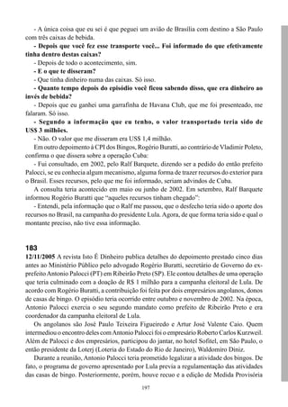 - A única coisa que eu sei é que peguei um avião de Brasília com destino a São Paulo
com três caixas de bebida.
    - Depois que você fez esse transporte você... Foi informado do que efetivamente
tinha dentro destas caixas?
    - Depois de todo o acontecimento, sim.
    - E o que te disseram?
    - Que tinha dinheiro numa das caixas. Só isso.
    - Quanto tempo depois do episódio você ficou sabendo disso, que era dinheiro ao
invés de bebida?
    - Depois que eu ganhei uma garrafinha de Havana Club, que me foi presenteado, me
falaram. Só isso.
    - Segundo a informação que eu tenho, o valor transportado teria sido de
US$ 3 milhões.
    - Não. O valor que me disseram era US$ 1,4 milhão.
    Em outro depoimento à CPI dos Bingos, Rogério Buratti, ao contrário de Vladimir Poleto,
confirma o que dissera sobre a operação Cuba:
    - Fui consultado, em 2002, pelo Ralf Barquete, dizendo ser a pedido do então prefeito
Palocci, se eu conhecia algum mecanismo, alguma forma de trazer recursos do exterior para
o Brasil. Esses recursos, pelo que me foi informado, seriam advindos de Cuba.
    A consulta teria acontecido em maio ou junho de 2002. Em setembro, Ralf Barquete
informou Rogério Buratti que “aqueles recursos tinham chegado”:
    - Entendi, pela informação que o Ralf me passou, que o desfecho teria sido o aporte dos
recursos no Brasil, na campanha do presidente Lula. Agora, de que forma teria sido e qual o
montante preciso, não tive essa informação.


183
12/11/2005 A revista Isto É Dinheiro publica detalhes do depoimento prestado cinco dias
antes ao Ministério Público pelo advogado Rogério Buratti, secretário de Governo do ex-
prefeito Antonio Palocci (PT) em Ribeirão Preto (SP). Ele contou detalhes de uma operação
que teria culminado com a doação de R$ 1 milhão para a campanha eleitoral de Lula. De
acordo com Rogério Buratti, a contribuição foi feita por dois empresários angolanos, donos
de casas de bingo. O episódio teria ocorrido entre outubro e novembro de 2002. Na época,
Antonio Palocci exercia o seu segundo mandato como prefeito de Ribeirão Preto e era
coordenador da campanha eleitoral de Lula.
    Os angolanos são José Paulo Teixeira Figueiredo e Artur José Valente Caio. Quem
intermediou o encontro deles com Antonio Palocci foi o empresário Roberto Carlos Kurzweil.
Além de Palocci e dos empresários, participou do jantar, no hotel Sofitel, em São Paulo, o
então presidente da Loterj (Loteria do Estado do Rio de Janeiro), Waldomiro Diniz.
    Durante a reunião, Antonio Palocci teria prometido legalizar a atividade dos bingos. De
fato, o programa de governo apresentado por Lula previa a regulamentação das atividades
das casas de bingo. Posteriormente, porém, houve recuo e a edição de Medida Provisória
                                            197
 