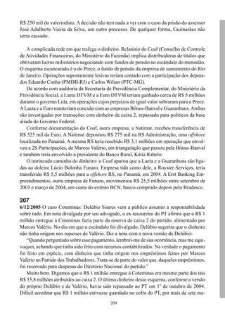R$ 250 mil do valerioduto. A decisão não tem nada a ver com o caso da prisão do assessor
José Adalberto Vieira da Silva, um outro processo. De qualquer forma, Guimarães não
seria cassado.

    A complicada rede em que trafega o dinheiro. Relatório do Coaf (Conselho de Controle
de Atividades Financeiras, do Ministério da Fazenda) implica distribuidoras de títulos que
obtiveram lucros milionários negociando com fundos de pensão no escândalo do mensalão.
O esquema escancarado é o do Prece, o fundo de pensão da empresa de saneamento do Rio
de Janeiro. Operações supostamente lesivas teriam contado com a participação dos deputa-
dos Eduardo Cunha (PMDB-RJ) e Carlos Wilian (PTC-MG).
    De acordo com auditoria da Secretaria de Previdência Complementar, do Ministério da
Previdência Social, a Laeta DTVM e a Euro DTVM teriam ganhado cerca de R$ 5 milhões
durante o governo Lula, em operações cujos prejuízos de igual valor sobraram para o Prece.
A Laeta e a Euro manteriam conexão com as empresas Bônus-Banval e Guaranhuns. Ambas
são investigadas por transações com dinheiro de caixa 2, repassado para políticos da base
aliada do Governo Federal.
    Conforme documentação do Coaf, outra empresa, a Natimar, recebeu transferência de
R$ 525 mil da Euro. A Natimar depositou R$ 275 mil na RS Administração, uma offshore
localizada no Panamá. A mesma RS teria recebido R$ 3,1 milhões em operação que envol-
veu a 2S Participações, de Marcos Valério, em triangulação que passou pela Bônus-Banval
e também teria envolvido a presidente do Banco Rural, Kátia Rabelo.
    O intrincado caminho do dinheiro: o Coaf apurou que a Laeta e a Guaranhuns são liga-
das ao doleiro Lúcio Bolonha Funaro. Empresa tida como dele, a Royster Serviços, teria
transferido R$ 5,5 milhões para a offshore RS, no Panamá, em 2004. A Erst Banking Em-
preendimentos, outra empresa de Funaro, movimentou R$ 25,5 milhões entre setembro de
2003 e março de 2004, em conta do extinto BCN, banco comprado depois pelo Bradesco.

207
6/12/2005 O caso Coteminas: Delúbio Soares vem a público assumir a responsabilidade
sobre tudo. Em nota divulgada por seu advogado, o ex-tesoureiro do PT afirma que o R$ 1
milhão entregue à Coteminas fazia parte da reserva de caixa 2 do partido, alimentado por
Marcos Valério. No dia em que o escândalo foi divulgado, Delúbio sugerira que o dinheiro
não tinha origem nos repasses de Valério. Diz a nota com a nova versão de Delúbio:
    “Quando perguntado sobre esse pagamento, lembrei-me de sua ocorrência, mas me equi-
voquei, achando que tinha sido feito com recursos contabilizados. Na verdade o pagamento
foi feito em espécie, com dinheiro que tinha origem nos empréstimos feitos por Marcos
Valério ao Partido dos Trabalhadores. Trata-se de parte do valor que, daqueles empréstimos,
foi reservado para despesas do Diretório Nacional do partido.”
    Muito bem. Digamos que o R$ 1 milhão entregue à Coteminas era mesmo parte dos tais
R$ 55,8 milhões atribuídos ao caixa 2. O último dinheiro desse esquema, conforme a versão
do próprio Delúbio e de Valério, havia sido repassado ao PT em 1º de outubro de 2004.
Difícil acreditar que R$ 1 milhão estivesse guardado no cofre do PT, por mais de sete me-
                                            209
 