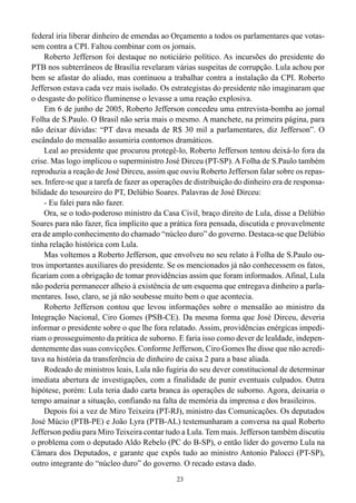 federal iria liberar dinheiro de emendas ao Orçamento a todos os parlamentares que votas-
sem contra a CPI. Faltou combinar com os jornais.
    Roberto Jefferson foi destaque no noticiário político. As incursões do presidente do
PTB nos subterrâneos de Brasília revelaram várias suspeitas de corrupção. Lula achou por
bem se afastar do aliado, mas continuou a trabalhar contra a instalação da CPI. Roberto
Jefferson estava cada vez mais isolado. Os estrategistas do presidente não imaginaram que
o desgaste do político fluminense o levasse a uma reação explosiva.
    Em 6 de junho de 2005, Roberto Jefferson concedeu uma entrevista-bomba ao jornal
Folha de S.Paulo. O Brasil não seria mais o mesmo. A manchete, na primeira página, para
não deixar dúvidas: “PT dava mesada de R$ 30 mil a parlamentares, diz Jefferson”. O
escândalo do mensalão assumiria contornos dramáticos.
    Leal ao presidente que procurou protegê-lo, Roberto Jefferson tentou deixá-lo fora da
crise. Mas logo implicou o superministro José Dirceu (PT-SP). A Folha de S.Paulo também
reproduzia a reação de José Dirceu, assim que ouviu Roberto Jefferson falar sobre os repas-
ses. Infere-se que a tarefa de fazer as operações de distribuição do dinheiro era de responsa-
bilidade do tesoureiro do PT, Delúbio Soares. Palavras de José Dirceu:
    - Eu falei para não fazer.
    Ora, se o todo-poderoso ministro da Casa Civil, braço direito de Lula, disse a Delúbio
Soares para não fazer, fica implícito que a prática fora pensada, discutida e provavelmente
era de amplo conhecimento do chamado “núcleo duro” do governo. Destaca-se que Delúbio
tinha relação histórica com Lula.
    Mas voltemos a Roberto Jefferson, que envolveu no seu relato à Folha de S.Paulo ou-
tros importantes auxiliares do presidente. Se os mencionados já não conhecessem os fatos,
ficariam com a obrigação de tomar providências assim que foram informados. Afinal, Lula
não poderia permanecer alheio à existência de um esquema que entregava dinheiro a parla-
mentares. Isso, claro, se já não soubesse muito bem o que acontecia.
    Roberto Jefferson contou que levou informações sobre o mensalão ao ministro da
Integração Nacional, Ciro Gomes (PSB-CE). Da mesma forma que José Dirceu, deveria
informar o presidente sobre o que lhe fora relatado. Assim, providências enérgicas impedi-
riam o prosseguimento da prática de suborno. E faria isso como dever de lealdade, indepen-
dentemente das suas convicções. Conforme Jefferson, Ciro Gomes lhe disse que não acredi-
tava na história da transferência de dinheiro de caixa 2 para a base aliada.
    Rodeado de ministros leais, Lula não fugiria do seu dever constitucional de determinar
imediata abertura de investigações, com a finalidade de punir eventuais culpados. Outra
hipótese, porém: Lula teria dado carta branca às operações de suborno. Agora, deixaria o
tempo amainar a situação, confiando na falta de memória da imprensa e dos brasileiros.
    Depois foi a vez de Miro Teixeira (PT-RJ), ministro das Comunicações. Os deputados
José Múcio (PTB-PE) e João Lyra (PTB-AL) testemunharam a conversa na qual Roberto
Jefferson pediu para Miro Teixeira contar tudo a Lula. Tem mais. Jefferson também discutiu
o problema com o deputado Aldo Rebelo (PC do B-SP), o então líder do governo Lula na
Câmara dos Deputados, e garante que expôs tudo ao ministro Antonio Palocci (PT-SP),
outro integrante do “núcleo duro” do governo. O recado estava dado.
                                              23
 