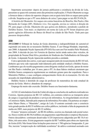 Importante acrescentar: depois de jornais publicarem a existência da dívida de Lula,
passaram-se quase três semanas antes das primeiras explicações. E Paulo Okamotto se nega
a fornecer datas e valores de supostos cheques com os quais teria feito os saques para quitar
a dívida. Suspeita-se que o PT usou dinheiro de caixa 2 para pagar os tais R$ 29.436,26.
    A história de Okamotto: fez saques em contas bancárias de Brasília, São Paulo e São
Bernardo do Campo (SP). Dinheiro vivo. Em seguida, enviou os valores à direção do
PT, para pagar a dívida. Okamotto diz que quitou em dinheiro, atendendo a pedido de
Delúbio Soares. Tem mais: os depósitos em nome de Lula ao PT foram dispersos por
quatro agências diferentes do Banco do Brasil na cidade de São Paulo. Tudo para que
passasse despercebido.

230
29/12/2005 O Tribunal de Justiça de Goiás determina a indisponibilidade do automóvel
registrado em nome do ex-tesoureiro Delúbio Soares. É um Omega blindado, importado,
ano 2000. A deputada Neyde Aparecida (PT-GO) fica sem um Fiat modelo Palio Weekend,
ano 2004. A decisão do juiz Ari Ferreira de Queiroz inclui ainda outros dois veículos, de
propriedade de Noeme Diná Silva, presidente do Sindicato dos Trabalhadores da Educação
de Goiás. A deputada Neyde Aparecida também presidiu a entidade.
   Com a apreensão dos carros, o juiz quer assegurar parte do ressarcimento de R$ 165 mil,
dinheiro que teria sido repassado indevidamente pela entidade sindical a Delúbio Soares.
Lembramos que ele recebia pagamentos como dirigente sindical em Goiás, apesar de morar
em São Paulo e trabalhar, por 16 anos, para o PT. As duas líderes sindicais atestaram que
Delúbio Soares comparecia regularmente ao sindicato goiano para dar expediente. Para o
Ministério Público, o caso configura enriquecimento ilícito do ex-tesoureiro. Os três são
acusados de improbidade administrativa.
   Delúbio Soares é demitido do cargo de professor de matemática da rede estadual de
ensino de Goiás. Motivo: abandono de emprego.
   Emprego há muito não exercido. Delúbio Soares era funcionário-fantasma.

    A CGU (Controladoria-Geral da União) divulga as conclusões de auditoria realizada nos
Correios. Aponta prejuízos de R$ 121 milhões, em contratos relativos ao transporte aéreo
de cargas e à aquisição de produtos e serviços de informática. As irregularidades envolvem
o Consórcio Alpha, liderado pela empresa de informática Novadata. Ela pertence ao empre-
sário Mauro Dutra, o “Maurinho”, amigo de Lula. O contrato assinado com o consórcio
teria gerado perdas de R$ 35 milhões aos cofres públicos, incluindo a falta de pagamento de
multa em 2005, num prejuízo de R$ 22 milhões.
    O maior “prejuízo estimado”, de R$ 86 milhões, ocorreu na chamada rede postal notur-
na. Houve rombo de R$ 58,8 milhões em pagamentos superfaturados à empresa Skymaster.
Outros descalabros: continuam desativadas 4.324 impressoras adquiridas por R$ 10,4 mi-
lhões, três anos antes. Existe pagamento suspeito de R$ 7 milhões para obras em Aparecida
de Goiás (GO). Não foram feitas licitações para renovar 1.700 agências franqueadas. E, por
fim, inexiste “comprovação da viabilidade econômica” de aditivo contratual assinado com
                                             220
 