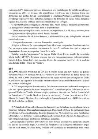 eleitorais do PT, para pagar serviços prestados a seis candidaturas do partido nas eleições
municipais de 2004. Os técnicos não encontraram registros de que o dinheiro tenha sido
depositado nas contas da Cep (Comunicação e Estratégia Política), a empresa de Duda
Mendonça responsável pelos trabalhos. Tampouco há depósitos em outras contas bancárias
ligadas dele. É como se Duda não tivesse recebido pelos serviços.
    O repórter Diego Escosteguy, de O Estado de S. Paulo, ouviu as desculpas costumeiras.
Do advogado de Duda Mendonça, Tales Castelo Branco:
    - Quem tem que explicar como se deram os pagamentos é o PT. Duda recebeu pelos
serviços prestados e já explicou tudo à Receita Federal.
    Para o tesoureiro do PT, Paulo Ferreira, a responsabilidade não é do partido, mas dos
comitês eleitorais:
    - Não participamos dos contratos dos comitês municipais.
    A lógica: o dinheiro foi repassado para Duda Mendonça em paraísos fiscais no exterior.
Ou, para quem quiser acreditar: os recursos de caixa 2, recebidos em espécie, pagaram
fornecedores durante a campanha. Não sobrou nada.
    Detalhe: um dos “empregados” da Cep de Duda é Luiz Favre, marido da ex-prefeita
Marta Suplicy (PT-SP), derrotada em uma das seis campanhas tocadas pelo publicitário.
Salário de Luiz Favre, R$ 14 mil mensais. Depois da campanha, Luiz Favre teria recebido
uma bolada de R$ 148 mil do “patrão”.

284
21/2/2006 Relatório preliminar da CPI dos Correios indica que nove fundos de pensão
elevaram de R$ 48,8 milhões para R$ 533 milhões os investimentos no Banco Rural e no
BMG, de 2003 a 2004. O aumento de mais de 10 vezes ocorreu em aplicações em CDBs
(Certificados de Depósitos Bancário) e FIFs (Fundos de Investimento Financeiros) e levou
em conta as reaplicações.
   A CPI suspeita que os investimentos funcionaram como mecanismo de compensa-
ção, um tipo de premiação pelos “empréstimos” concedidos pelos dois bancos ao es-
quema PT/Marcos Valério. Como exemplo, apresenta os casos dos fundos Funcef (Cai-
xa Econômica Federal), Nucleos (estatais nucleares), Portus (portuários) e Previ
(Banco do Brasil). Nenhum deles tinha aplicações nos bancos Rural e BMG. Investiram
R$ 84,7 milhões em 2004.

    A Polícia Federal faz a identificação de duas empresas de fachada localizadas no paraíso
fiscal das Bahamas. Elas receberam recursos da Dusseldorf, offshore do publicitário Duda
Mendonça. A Dusseldorf recebeu dinheiro do caixa 2 do PT. As empresas são a Raspberry e
a Strongbox. Os depósitos vieram da Dusseldorf e somam US$ 632 mil. As duas offshores
têm o mesmo endereço em Nassau, capital das Bahamas.
  A transferência de dinheiro entre offshores é um método clássico para despistar a origem
e o destino de recursos ilegais. Os nomes da Raspberry e da Strongbox estavam nos arqui-
vos do MTB Bank, de Nova York, fechado sob a acusação de movimentar altas somas

                                             238
 