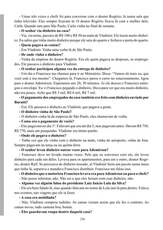 - Umas três vezes o chefe foi para conversar com o doutor Rogério, lá numa sala que
tinha televisão. Eles sempre ficavam lá. O doutor Rogério ficava lá com a mulher dele,
Carla. Quando iam para São Paulo, Carla vinha no final de semana.
    - O senhor via dinheiro na casa?
    - Via, via notas, pacotes de R$ 100 e R$ 50 na mala de Vladimir. Ele trazia muito dinhei-
ro. Eu sabia que tinha muito dinheiro porque ele saía do quarto e fechava a porta do quarto.
    - Quem pagava as contas?
    - Era Vladimir. Vinha uma verba lá de São Paulo.
    - De onde vinha o dinheiro?
    - Vinha da empresa do doutor Rogério. Era ele quem pagava as despesas, os emprega-
dos. Ele passava o dinheiro para Vladimir.
    - O senhor participou alguma vez da entrega de dinheiro?
    - Um dia o Francisco me chamou para ir ao Ministério. Disse: “Vamos ali mais eu, que
você está à toa mesmo”. Chegamos lá, Francisco parou o carro no estacionamento, ligou
para o doutor Ademirson. Esperamos uns 20, 30 minutos. Aí ele desceu e Francisco entre-
gou o envelope. Eu vi Francisco pegando o dinheiro. Dava para ver que era muito dinheiro,
não era pouco. Acho que R$ 5 mil, R$ 6 mil, R$ 7 mil.
    - O pagamento dos empregados da casa também era feito com dinheiro enviado por
Buratti?
    - Era. Ele passava o dinheiro ao Vladimir, que pagava a gente.
    - O dinheiro vinha de São Paulo?
    - O dinheiro vinha lá da empresa de São Paulo, eles chamavam de verba.
    - Como era o pagamento de vocês?
    - Eles pagavam no dia 1º. Falavam que era até dia 5, mas pagavam antes. Davam R$ 750,
R$ 770, mais um pouquinho. Vladimir era ótimo patrão.
    - Onde ele pegava o dinheiro?
    - Tinha vez que ele vinha com o dinheiro na mala, vinha do aeroporto, vinha de fora.
Sempre pagavam na terça ou na quinta-feira.
    - O senhor levou dinheiro outras vezes para Ademirson?
    - Francisco deve ter levado muitas vezes. Pelo que eu conversei com ele, ele levou
dinheiro para cada um deles. Levava para os apartamentos, para um e outro, doutor Rogé-
rio, doutor Ralf. Se precisava de dinheiro trocado, aí Vladimir fazia um pacote numa mesa
que tinha lá, separava e mandava Francisco distribuir. Francisco me falou isso.
    - O dinheiro que o motorista Francisco levava era para Ademirson ou para o chefe?
    - Não posso informar, não. Não sei o que eles faziam com esse dinheiro, não.
    - Alguma vez alguém falou do presidente Luiz Inácio Lula da Silva?
    - Ele era bem falado lá, mas quando falavam no nome de Lula iam lá para dentro. Falava
nos eventos, nas viagens que ele ia fazer.
    - A casa era mobiliada?
    - Não, Vladimir comprou tudinho. As camas vieram assim que ele fez o contrato. As
camas novas, tudo camona boa, bonita.
    - Eles guardavam roupa dentro daquela casa?
                                             250
 