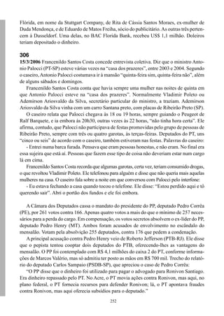 Flórida, em nome da Stuttgart Company, de Rita de Cássia Santos Moraes, ex-mulher de
Duda Mendonça, e de Eduardo de Matos Freiha, sócio do publicitário. As outras três perten-
cem à Dusseldorf. Uma delas, no BAC Florida Bank, recebeu US$ 1,1 milhão. Doleiros
teriam depositado o dinheiro.

306
15/3/2006 Francenildo Santos Costa concede entrevista coletiva. Diz que o ministro Anto-
nio Palocci (PT-SP) esteve várias vezes na “casa dos prazeres”, entre 2003 e 2004. Segundo
o caseiro, Antonio Palocci costumava ir à mansão “quinta-feira sim, quinta-feira não”, além
de alguns sábados e domingos.
    Francenildo Santos Costa conta que havia sempre uma mulher nas noites de quinta em
que Antonio Palocci esteve na “casa dos prazeres”. Normalmente Vladimir Poleto ou
Ademirson Ariosvaldo da Silva, secretário particular do ministro, a traziam. Ademirson
Ariosvaldo da Silva vinha com um carro Santana preto, com placas de Ribeirão Preto (SP).
    O caseiro relata que Palocci chegava às 18 ou 19 horas, sempre guiando o Peugeot de
Ralf Barquete, e ia embora às 20h30, outras vezes às 22 horas, “não tinha hora certa”. Ele
afirma, contudo, que Palocci não participava de festas promovidas pelo grupo de pessoas de
Ribeirão Preto, sempre com três ou quatro garotas, às terças-feiras. Deputados do PT, uns
“cinco ou seis” de acordo com o caseiro, também estiveram nas festas. Palavras do caseiro:
    - Entrei numa barca furada. Pensava que eram pessoas honestas, e não eram. No final era
essa sujeira que está aí. Pessoas que fazem esse tipo de coisa não deveriam estar num cargo
lá em cima.
    Francenildo Santos Costa recorda que algumas garotas, certa vez, teriam consumido drogas,
o que revoltou Vladimir Poleto. Ele telefonou para alguém e disse que não queria mais aquelas
mulheres na casa. O caseiro fala sobre a noite em que conversou com Palocci pelo interfone:
    - Eu estava fechando a casa quando tocou o telefone. Ele disse: “Estou perdido aqui e tô
querendo sair”. Abri o portão dos fundos e ele foi embora.

    A Câmara dos Deputados cassa o mandato do presidente do PP, deputado Pedro Corrêa
(PE), por 261 votos contra 166. Apenas quatro votos a mais do que o mínimo de 257 neces-
sários para a perda do cargo. Em compensação, os votos secretos absolvem o ex-líder do PP,
deputado Pedro Henry (MT). Ambos foram acusados de envolvimento no escândalo do
mensalão. Votam pela absolvição 255 deputados, contra 176 que pedem a condenação.
    A principal acusação contra Pedro Henry veio de Roberto Jefferson (PTB-RJ). Ele disse
que o pepista tentou cooptar dois deputados do PTB, oferecendo-lhes as vantagens do
mensalão. O PP foi contemplado com R$ 4,1 milhões do caixa 2 do PT, conforme informa-
ções de Marcos Valério, mas só admitiu ter posto as mãos em R$ 700 mil. Trecho do relató-
rio do deputado Carlos Sampaio (PSDB-SP), que apreciou o caso de Pedro Corrêa:
    “O PP disse que o dinheiro foi utilizado para pagar o advogado para Ronivon Santiago.
Era dinheiro repassado pelo PT. No Acre, o PT movia ações contra Ronivon, mas aqui, no
plano federal, o PT fornecia recursos para defender Ronivon; lá, o PT apontava fraudes
contra Ronivon, mas aqui oferecia subsídios para o deputado.”
                                             252
 