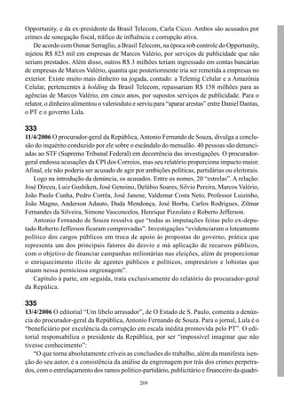 Opportunity, e da ex-presidente da Brasil Telecom, Carla Cicco. Ambos são acusados por
crimes de sonegação fiscal, tráfico de influência e corrupção ativa.
    De acordo com Osmar Serraglio, a Brasil Telecom, na época sob controle do Opportunity,
injetou R$ 823 mil em empresas de Marcos Valério, por serviços de publicidade que não
seriam prestados. Além disso, outros R$ 3 milhões teriam ingressado em contas bancárias
de empresas de Marcos Valério, quantia que posteriormente iria ser remetida a empresas no
exterior. Existe muito mais dinheiro na jogada, contudo: a Telemig Celular e a Amazônia
Celular, pertencentes à holding da Brasil Telecom, repassariam R$ 158 milhões para as
agências de Marcos Valério, em cinco anos, por supostos serviços de publicidade. Para o
relator, o dinheiro alimentou o valerioduto e serviu para “aparar arestas” entre Daniel Dantas,
o PT e o governo Lula.

333
11/4/2006 O procurador-geral da República, Antonio Fernando de Souza, divulga a conclu-
são do inquérito conduzido por ele sobre o escândalo do mensalão. 40 pessoas são denunci-
adas ao STF (Supremo Tribunal Federal) em decorrência das investigações. O procurador-
geral endossa acusações da CPI dos Correios, mas seu relatório proporciona impacto maior.
Afinal, ele não poderia ser acusado de agir por ambições políticas, partidárias ou eleitorais.
   Logo na introdução da denúncia, os acusados. Entre os nomes, 20 “estrelas”. A relação:
José Dirceu, Luiz Gushiken, José Genoino, Delúbio Soares, Silvio Pereira, Marcos Valério,
João Paulo Cunha, Pedro Corrêa, José Janene, Valdemar Costa Neto, Professor Luizinho,
João Magno, Anderson Adauto, Duda Mendonça, José Borba, Carlos Rodrigues, Zilmar
Fernandes da Silveira, Simone Vasconcelos, Henrique Pizzolato e Roberto Jefferson.
   Antonio Fernando de Souza ressalva que “todas as imputações feitas pelo ex-depu-
tado Roberto Jefferson ficaram comprovadas”. Investigações “evidenciaram o loteamento
político dos cargos públicos em troca de apoio às propostas do governo, prática que
representa um dos principais fatores do desvio e má aplicação de recursos públicos,
com o objetivo de financiar campanhas milionárias nas eleições, além de proporcionar
o enriquecimento ilícito de agentes públicos e políticos, empresários e lobistas que
atuam nessa perniciosa engrenagem”.
   Capítulo à parte, em seguida, trata exclusivamente do relatório do procurador-geral
da Repúlica.

335
13/4/2006 O editorial “Um libelo arrasador”, de O Estado de S. Paulo, comenta a denún-
cia do procurador-geral da República, Antonio Fernando de Souza. Para o jornal, Lula é o
“beneficiário por excelência da corrupção em escala inédita promovida pelo PT”. O edi-
torial responsabiliza o presidente da República, por ser “impossível imaginar que não
tivesse conhecimento”:
    “O que torna absolutamente críveis as conclusões do trabalho, além da manifesta isen-
ção do seu autor, é a consistência da análise da engrenagem por trás dos crimes perpetra-
dos, com o entrelaçamento dos ramos político-partidário, publicitário e financeiro da quadri-
                                              269
 
