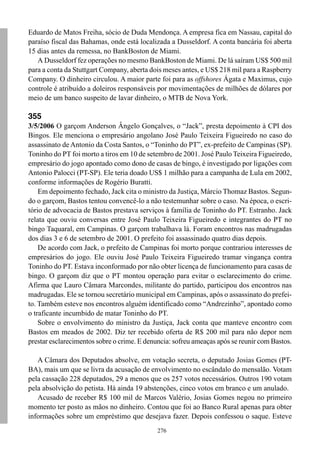 Eduardo de Matos Freiha, sócio de Duda Mendonça. A empresa fica em Nassau, capital do
paraíso fiscal das Bahamas, onde está localizada a Dusseldorf. A conta bancária foi aberta
15 dias antes da remessa, no BankBoston de Miami.
   A Dusseldorf fez operações no mesmo BankBoston de Miami. De lá saíram US$ 500 mil
para a conta da Stuttgart Company, aberta dois meses antes, e US$ 218 mil para a Raspberry
Company. O dinheiro circulou. A maior parte foi para as offshores Ágata e Maximus, cujo
controle é atribuído a doleiros responsáveis por movimentações de milhões de dólares por
meio de um banco suspeito de lavar dinheiro, o MTB de Nova York.

355
3/5/2006 O garçom Anderson Ângelo Gonçalves, o “Jack”, presta depoimento à CPI dos
Bingos. Ele menciona o empresário angolano José Paulo Teixeira Figueiredo no caso do
assassinato de Antonio da Costa Santos, o “Toninho do PT”, ex-prefeito de Campinas (SP).
Toninho do PT foi morto a tiros em 10 de setembro de 2001. José Paulo Teixeira Figueiredo,
empresário do jogo apontado como dono de casas de bingo, é investigado por ligações com
Antonio Palocci (PT-SP). Ele teria doado US$ 1 milhão para a campanha de Lula em 2002,
conforme informações de Rogério Buratti.
    Em depoimento fechado, Jack cita o ministro da Justiça, Márcio Thomaz Bastos. Segun-
do o garçom, Bastos tentou convencê-lo a não testemunhar sobre o caso. Na época, o escri-
tório de advocacia de Bastos prestava serviços à família de Toninho do PT. Estranho. Jack
relata que ouviu conversas entre José Paulo Teixeira Figueiredo e integrantes do PT no
bingo Taquaral, em Campinas. O garçom trabalhava lá. Foram encontros nas madrugadas
dos dias 3 e 6 de setembro de 2001. O prefeito foi assassinado quatro dias depois.
    De acordo com Jack, o prefeito de Campinas foi morto porque contrariou interesses de
empresários do jogo. Ele ouviu José Paulo Teixeira Figueiredo tramar vingança contra
Toninho do PT. Estava inconformado por não obter licença de funcionamento para casas de
bingo. O garçom diz que o PT montou operação para evitar o esclarecimento do crime.
Afirma que Lauro Câmara Marcondes, militante do partido, participou dos encontros nas
madrugadas. Ele se tornou secretário municipal em Campinas, após o assassinato do prefei-
to. Também esteve nos encontros alguém identificado como “Andrezinho”, apontado como
o traficante incumbido de matar Toninho do PT.
    Sobre o envolvimento do ministro da Justiça, Jack conta que manteve encontro com
Bastos em meados de 2002. Diz ter recebido oferta de R$ 200 mil para não depor nem
prestar esclarecimentos sobre o crime. E denuncia: sofreu ameaças após se reunir com Bastos.

   A Câmara dos Deputados absolve, em votação secreta, o deputado Josias Gomes (PT-
BA), mais um que se livra da acusação de envolvimento no escândalo do mensalão. Votam
pela cassação 228 deputados, 29 a menos que os 257 votos necessários. Outros 190 votam
pela absolvição do petista. Há ainda 19 abstenções, cinco votos em branco e um anulado.
   Acusado de receber R$ 100 mil de Marcos Valério, Josias Gomes negou no primeiro
momento ter posto as mãos no dinheiro. Contou que foi ao Banco Rural apenas para obter
informações sobre um empréstimo que desejava fazer. Depois confessou o saque. Esteve
                                             276
 