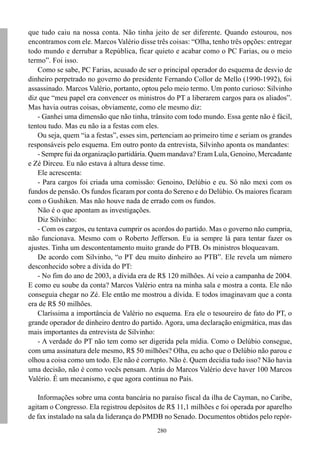 que tudo caiu na nossa conta. Não tinha jeito de ser diferente. Quando estourou, nos
encontramos com ele. Marcos Valério disse três coisas: “Olha, tenho três opções: entregar
todo mundo e derrubar a República, ficar quieto e acabar como o PC Farias, ou o meio
termo”. Foi isso.
   Como se sabe, PC Farias, acusado de ser o principal operador do esquema de desvio de
dinheiro perpetrado no governo do presidente Fernando Collor de Mello (1990-1992), foi
assassinado. Marcos Valério, portanto, optou pelo meio termo. Um ponto curioso: Silvinho
diz que “meu papel era convencer os ministros do PT a liberarem cargos para os aliados”.
Mas havia outras coisas, obviamente, como ele mesmo diz:
   - Ganhei uma dimensão que não tinha, trânsito com todo mundo. Essa gente não é fácil,
tentou tudo. Mas eu não ia a festas com eles.
   Ou seja, quem “ia a festas”, esses sim, pertenciam ao primeiro time e seriam os grandes
responsáveis pelo esquema. Em outro ponto da entrevista, Silvinho aponta os mandantes:
   - Sempre fui da organização partidária. Quem mandava? Eram Lula, Genoino, Mercadante
e Zé Dirceu. Eu não estava à altura desse time.
   Ele acrescenta:
   - Para cargos foi criada uma comissão: Genoino, Delúbio e eu. Só não mexi com os
fundos de pensão. Os fundos ficaram por conta do Sereno e do Delúbio. Os maiores ficaram
com o Gushiken. Mas não houve nada de errado com os fundos.
   Não é o que apontam as investigações.
   Diz Silvinho:
   - Com os cargos, eu tentava cumprir os acordos do partido. Mas o governo não cumpria,
não funcionava. Mesmo com o Roberto Jefferson. Eu ia sempre lá para tentar fazer os
ajustes. Tinha um descontentamento muito grande do PTB. Os ministros bloqueavam.
   De acordo com Silvinho, “o PT deu muito dinheiro ao PTB”. Ele revela um número
desconhecido sobre a dívida do PT:
   - No fim do ano de 2003, a dívida era de R$ 120 milhões. Aí veio a campanha de 2004.
E como eu soube da conta? Marcos Valério entra na minha sala e mostra a conta. Ele não
conseguia chegar no Zé. Ele então me mostrou a dívida. E todos imaginavam que a conta
era de R$ 50 milhões.
   Claríssima a importância de Valério no esquema. Era ele o tesoureiro de fato do PT, o
grande operador de dinheiro dentro do partido. Agora, uma declaração enigmática, mas das
mais importantes da entrevista de Silvinho:
   - A verdade do PT não tem como ser digerida pela mídia. Como o Delúbio consegue,
com uma assinatura dele mesmo, R$ 50 milhões? Olha, eu acho que o Delúbio não parou e
olhou a coisa como um todo. Ele não é corrupto. Não é. Quem decidia tudo isso? Não havia
uma decisão, não é como vocês pensam. Atrás do Marcos Valério deve haver 100 Marcos
Valério. É um mecanismo, e que agora continua no País.

   Informações sobre uma conta bancária no paraíso fiscal da ilha de Cayman, no Caribe,
agitam o Congresso. Ela registrou depósitos de R$ 11,1 milhões e foi operada por aparelho
de fax instalado na sala da liderança do PMDB no Senado. Documentos obtidos pelo repór-
                                            280
 
