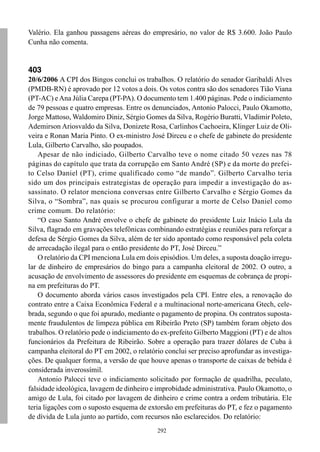 Valério. Ela ganhou passagens aéreas do empresário, no valor de R$ 3.600. João Paulo
Cunha não comenta.


403
20/6/2006 A CPI dos Bingos conclui os trabalhos. O relatório do senador Garibaldi Alves
(PMDB-RN) é aprovado por 12 votos a dois. Os votos contra são dos senadores Tião Viana
(PT-AC) e Ana Júlia Carepa (PT-PA). O documento tem 1.400 páginas. Pede o indiciamento
de 79 pessoas e quatro empresas. Entre os denunciados, Antonio Palocci, Paulo Okamotto,
Jorge Mattoso, Waldomiro Diniz, Sérgio Gomes da Silva, Rogério Buratti, Vladimir Poleto,
Ademirson Ariosvaldo da Silva, Donizete Rosa, Carlinhos Cachoeira, Klinger Luiz de Oli-
veira e Ronan Maria Pinto. O ex-ministro José Dirceu e o chefe de gabinete do presidente
Lula, Gilberto Carvalho, são poupados.
    Apesar de não indiciado, Gilberto Carvalho teve o nome citado 50 vezes nas 78
páginas do capítulo que trata da corrupção em Santo André (SP) e da morte do prefei-
to Celso Daniel (PT), crime qualificado como “de mando”. Gilberto Carvalho teria
sido um dos principais estrategistas de operação para impedir a investigação do as-
sassinato. O relator menciona conversas entre Gilberto Carvalho e Sérgio Gomes da
Silva, o “Sombra”, nas quais se procurou configurar a morte de Celso Daniel como
crime comum. Do relatório:
    “O caso Santo André envolve o chefe de gabinete do presidente Luiz Inácio Lula da
Silva, flagrado em gravações telefônicas combinando estratégias e reuniões para reforçar a
defesa de Sérgio Gomes da Silva, além de ter sido apontado como responsável pela coleta
de arrecadação ilegal para o então presidente do PT, José Dirceu.”
    O relatório da CPI menciona Lula em dois episódios. Um deles, a suposta doação irregu-
lar de dinheiro de empresários do bingo para a campanha eleitoral de 2002. O outro, a
acusação de envolvimento de assessores do presidente em esquemas de cobrança de propi-
na em prefeituras do PT.
    O documento aborda vários casos investigados pela CPI. Entre eles, a renovação do
contrato entre a Caixa Econômica Federal e a multinacional norte-americana Gtech, cele-
brada, segundo o que foi apurado, mediante o pagamento de propina. Os contratos suposta-
mente fraudulentos de limpeza pública em Ribeirão Preto (SP) também foram objeto dos
trabalhos. O relatório pede o indiciamento do ex-prefeito Gilberto Maggioni (PT) e de altos
funcionários da Prefeitura de Ribeirão. Sobre a operação para trazer dólares de Cuba à
campanha eleitoral do PT em 2002, o relatório conclui ser preciso aprofundar as investiga-
ções. De qualquer forma, a versão de que houve apenas o transporte de caixas de bebida é
considerada inverossímil.
    Antonio Palocci teve o indiciamento solicitado por formação de quadrilha, peculato,
falsidade ideológica, lavagem de dinheiro e improbidade administrativa. Paulo Okamotto, o
amigo de Lula, foi citado por lavagem de dinheiro e crime contra a ordem tributária. Ele
teria ligações com o suposto esquema de extorsão em prefeituras do PT, e fez o pagamento
de dívida de Lula junto ao partido, com recursos não esclarecidos. Do relatório:
                                            292
 