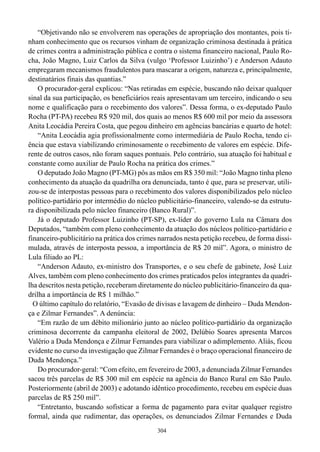 “Objetivando não se envolverem nas operações de apropriação dos montantes, pois ti-
nham conhecimento que os recursos vinham de organização criminosa destinada à prática
de crimes contra a administração pública e contra o sistema financeiro nacional, Paulo Ro-
cha, João Magno, Luiz Carlos da Silva (vulgo ‘Professor Luizinho’) e Anderson Adauto
empregaram mecanismos fraudulentos para mascarar a origem, natureza e, principalmente,
destinatários finais das quantias.”
    O procurador-geral explicou: “Nas retiradas em espécie, buscando não deixar qualquer
sinal da sua participação, os beneficiários reais apresentavam um terceiro, indicando o seu
nome e qualificação para o recebimento dos valores”. Dessa forma, o ex-deputado Paulo
Rocha (PT-PA) recebeu R$ 920 mil, dos quais ao menos R$ 600 mil por meio da assessora
Anita Leocádia Pereira Costa, que pegou dinheiro em agências bancárias e quarto de hotel:
    “Anita Leocádia agia profissionalmente como intermediária de Paulo Rocha, tendo ci-
ência que estava viabilizando criminosamente o recebimento de valores em espécie. Dife-
rente de outros casos, não foram saques pontuais. Pelo contrário, sua atuação foi habitual e
constante como auxiliar de Paulo Rocha na prática dos crimes.”
    O deputado João Magno (PT-MG) pôs as mãos em R$ 350 mil: “João Magno tinha pleno
conhecimento da atuação da quadrilha ora denunciada, tanto é que, para se preservar, utili-
zou-se de interpostas pessoas para o recebimento dos valores disponibilizados pelo núcleo
político-partidário por intermédio do núcleo publicitário-financeiro, valendo-se da estrutu-
ra disponibilizada pelo núcleo financeiro (Banco Rural)”.
    Já o deputado Professor Luizinho (PT-SP), ex-líder do governo Lula na Câmara dos
Deputados, “também com pleno conhecimento da atuação dos núcleos político-partidário e
financeiro-publicitário na prática dos crimes narrados nesta petição recebeu, de forma dissi-
mulada, através de interposta pessoa, a importância de R$ 20 mil”. Agora, o ministro de
Lula filiado ao PL:
    “Anderson Adauto, ex-ministro dos Transportes, e o seu chefe de gabinete, José Luiz
Alves, também com pleno conhecimento dos crimes praticados pelos integrantes da quadri-
lha descritos nesta petição, receberam diretamente do núcleo publicitário-financeiro da qua-
drilha a importância de R$ 1 milhão.”
  O último capítulo do relatório, “Evasão de divisas e lavagem de dinheiro – Duda Mendon-
ça e Zilmar Fernandes”. A denúncia:
    “Em razão de um débito milionário junto ao núcleo político-partidário da organização
criminosa decorrente da campanha eleitoral de 2002, Delúbio Soares apresenta Marcos
Valério a Duda Mendonça e Zilmar Fernandes para viabilizar o adimplemento. Aliás, ficou
evidente no curso da investigação que Zilmar Fernandes é o braço operacional financeiro de
Duda Mendonça.”
    Do procurador-geral: “Com efeito, em fevereiro de 2003, a denunciada Zilmar Fernandes
sacou três parcelas de R$ 300 mil em espécie na agência do Banco Rural em São Paulo.
Posteriormente (abril de 2003) e adotando idêntico procedimento, recebeu em espécie duas
parcelas de R$ 250 mil”.
    “Entretanto, buscando sofisticar a forma de pagamento para evitar qualquer registro
formal, ainda que rudimentar, das operações, os denunciados Zilmar Fernandes e Duda
                                             304
 
