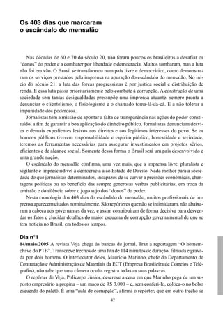 Os 403 dias que marcaram
o escândalo do mensalão



   Nas décadas de 60 e 70 do século 20, não foram poucos os brasileiros a desafiar os
“donos” do poder e a combater por liberdade e democracia. Muitos tombaram, mas a luta
não foi em vão. O Brasil se transformou num país livre e democrático, como demonstra-
ram os serviços prestados pela imprensa na apuração do escândalo do mensalão. No iní-
cio do século 21, a luta das forças progressistas é por justiça social e distribuição de
renda. E essa luta passa prioritariamente pelo combate à corrupção. A construção de uma
sociedade sem tantas desigualdades pressupõe uma imprensa atuante, sempre pronta a
denunciar o clientelismo, o fisiologismo e o chamado toma-lá-dá-cá. E a não tolerar a
impunidade dos poderosos.
   Jornalistas têm a missão de apontar a falta de transparência nas ações do poder consti-
tuído, a fim de garantir a boa aplicação do dinheiro público. Jornalistas denunciam desvi-
os e demais expedientes lesivos aos direitos e aos legítimos interesses do povo. Se os
homens públicos tiverem responsabilidade e espírito público, honestidade e seriedade,
teremos as ferramentas necessárias para assegurar investimentos em projetos sérios,
eficientes e de alcance social. Somente dessa forma o Brasil será um país desenvolvido e
uma grande nação.
   O escândalo do mensalão confirma, uma vez mais, que a imprensa livre, pluralista e
vigilante é imprescindível à democracia a ao Estado de Direito. Nada melhor para a socie-
dade do que jornalistas determinados, incapazes de se curvar a pressões econômicas, chan-
tagens políticas ou ao benefício das sempre generosas verbas publicitárias, em troca da
omissão e do silêncio sobre o jogo sujo dos “donos” do poder.
   Nesta cronologia dos 403 dias do escândalo do mensalão, muitos profissionais de im-
prensa aparecem citados nominalmente. São repórteres que não se intimidaram, não abaixa-
ram a cabeça aos governantes da vez, e assim contribuíram de forma decisiva para desven-
dar os fatos e elucidar detalhes do maior esquema de corrupção governamental de que se
tem notícia no Brasil, em todos os tempos.

Dia n°1
14/maio/2005 A revista Veja chega às bancas de jornal. Traz a reportagem “O homem-
chave do PTB”. Transcreve trechos de uma fita de 114 minutos de duração, filmada e grava-
da por dois homens. O interlocutor deles, Maurício Marinho, chefe do Departamento de
Contratação e Administração de Materiais da ECT (Empresa Brasileira de Correios e Telé-
grafos), não sabe que uma câmera oculta registra todas as suas palavras.
   O repórter de Veja, Policarpo Júnior, descreve a cena em que Marinho pega de um su-
posto empresário a propina – um maço de R$ 3.000 – e, sem conferi-lo, coloca-o no bolso
esquerdo do paletó. É uma “aula de corrupção”, afirma o repórter, que em outro trecho se
                                            47
 