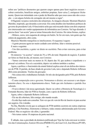 refere aos “políticos desonestos que querem cargos apenas para fazer negócios escusos -
cobrar comissões, beneficiar amigos, embolsar propinas, fazer caixa 2, enriquecer ilicita-
mente. Quem tem intimidade com o poder de Brasília sabe que esses casos não são a exce-
ção – e em alguns bolsões de corrupção são até mesmo a regra”.
   O flagrante vai para o noticiário dos telejornais. As imagens chocam. Mostram Maurício
Marinho, inspirado, que desanda a conversar. Ele conta detalhes dos bastidores políticos do
governo do presidente Lula. O funcionário acha que está trocando ideias com dois empresá-
rios interessados em vender equipamentos de informática aos Correios. Vai logo dizendo: é
preciso fazer “um acerto” para se tornar fornecedor dos Correios. De várias formas, explica:
   - Dólares, euros, tem esquema de entrega em hotéis. Se for em reais, tem gente que faz
ordem de pagamento, abre conta.
   Maurício Marinho tranquiliza os interlocutores. O esquema é seguro:
   - A gente procura agora ter muito cuidado com telefone, falar o mínimo possível.
   E mais o seguinte:
   - Uns têm escritório, a gente vai direto no escritório. Para evitar conversa, para evitar
problema.
   Os números: “os acertos” variam de 3% a 10% do total. Depende do negócio. E podem
ser feitos no final do dia, ali mesmo, nos Correios:
   - Vamos conversar mais ou menos às 18, depois das 18, que acabou o expediente e o
pessoal vai embora. Fica só a secretária, depois vai embora também e acabou.
   Agora, a política: o funcionário da estatal federal explica estar ali em defesa dos interes-
ses do PTB. O partido, da base aliada do governo Lula, tem o deputado Roberto Jefferson
(RJ) como presidente. Trechos da gravação:
   - Nós somos três e trabalhamos fechado. Os três são designados pelo PTB, pelo Roberto
Jefferson.
   - É uma composição com o governo. Nomeamos o diretor, um assessor e um depar-
tamento-chave. Eu sou o departamento-chave. Tudo que nós fechamos o partido fica
sabendo.
   - O novo diretor é da nossa agremiação. Quem vai cobrir a Diretoria de Tecnologia é o
Fernando Bezerra, líder do PTB no Senado, com o apoio do Roberto Jefferson.
   Agora, sobre o deputado Roberto Jefferson:
   - Ele me dá cobertura, fala comigo, não manda recado.
   - Eu não faço nada sem consultar. Tem vez que ele vem do Rio de Janeiro só para acertar
um negócio. Ele é doidão.
   Na fita, Marinho revela que os achaques do PTB também ocorrem em outras empresas
públicas. Cita Petrobras, Eletronorte e Infraero, todas estatais administradas pelo Governo
Federal. Mas os negócios vão além, é garantido:
   - Nós temos outras 18 empresas de porte nacional.

   É sábado, mas a gravidade da denúncia publicada por Veja faz Lula convocar os minis-
tros das Comunicações, Eunício Oliveira (PMDB-CE), da Casa Civil, José Dirceu (PT-SP),
                                               48
 