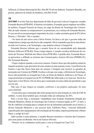 Jefferson, à Câmara Municipal do Rio. Deu R$ 70 mil em dinheiro. O próprio Brandão, em
pessoa, apareceu na relação de doadores, com R$ 10 mil.

15
28/5/2005 A revista Veja traz depoimento do líder do governo Lula no Congresso, senador
Fernando Bezerra (PTB-RN). A história é reveladora. O senador queria emplacar um afilha-
do político, Ezequiel Ferreira de Souza, no cargo de diretor de Tecnologia dos Correios.
Mas de nada valeram os compromissos e as promessas, ou o esforço de Fernando Bezerra.
O caso envolveu um personagem importante da crise, o então secretário-geral do PT, Silvio
Pereira, o “Silvinho”. Diz o senador:
    - No início do ano estive com o Silvio Pereira. Eu disse a ele que o governo tinha um
compromisso comigo que não havia sido cumprido. Silvio respondeu que havia uma direto-
ria dele nos Correios, a de Tecnologia, e que poderia colocar o Ezequiel lá.
    Fernando Bezerra informa que o assunto ficou de ser encaminhado pelo deputado
Roberto Jefferson (PTB-RJ). Pouco tempo depois, o senador recebeu telefonema do mi-
nistro do Turismo, Walfrido dos Mares Guia (PTB-MG). A pedido dele, Fernando Bezer-
ra apresentou o afilhado ao ministro das Comunicações, Eunício Oliveira (PMDB-CE).
Diz Fernando Bezerra:
    - Fiquei surpreso quando a conversa começou. Eunício disse que não poderia nomeá-lo
naquele momento e que precisaria de uma semana ou uma semana e meia. A justificativa de
Eunício é que não ficava bem para ele nomear o Ezequiel sem resolver as questões de
nomeação nos Correios do PMDB. Eu disse a ele que esse cargo, a Diretoria de Tecnologia,
havia sido prometido ao Ezequiel por Lula, na frente do Roberto Jefferson e do Fleury. O
cargo prometido ao Ezequiel era do PT. O PMDB não tinha nada a ver com isso. Saí de lá e
liguei para o José Dirceu. Ele me disse que a nomeação era uma ordem do presidente e que
ela iria sair.
    Não saiu. O que chegou ao senador, conforme a sua própria explicação, foi uma
carta anônima:
    - A nota dizia que a nomeação não sairia porque havia uma licitação no valor de US$ 56
milhões. A carta dizia também que a licitação tinha um sobrepreço de 20%.
    Para a revista Veja, a nomeação “atrapalharia uma licitação fraudulenta dirigida por
Eduardo Medeiros, diretor de Tecnologia dos Correios e homem ligado ao PT”. E mais: a
fim de viabilizar a licitação para a compra de kits de informática destinados aos Correios, o
diretor Eduardo Medeiros e um assessor dele, Edilberto Petry, “estavam definindo
especificações dos equipamentos sob orientação da Novadata, empresa pertencente a Mauro
Dutra, o amigo de Lula”.
    Após receber a carta anônima, o senador Bezerra encontrou o ministro das Comunica-
ções num jantar em Brasília. Ouviu de Eunício Oliveira:
    - Procure ver as verdadeiras razões para o veto ao Ezequiel na Casa Civil.
                                              56
 
