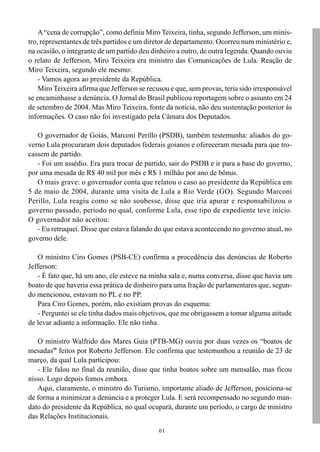 A “cena de corrupção”, como definiu Miro Teixeira, tinha, segundo Jefferson, um minis-
tro, representantes de três partidos e um diretor de departamento. Ocorreu num ministério e,
na ocasião, o integrante de um partido deu dinheiro a outro, de outra legenda. Quando ouviu
o relato de Jefferson, Miro Teixeira era ministro das Comunicações de Lula. Reação de
Miro Teixeira, segundo ele mesmo:
    - Vamos agora ao presidente da República.
    Miro Teixeira afirma que Jefferson se recusou e que, sem provas, teria sido irresponsável
se encaminhasse a denúncia. O Jornal do Brasil publicou reportagem sobre o assunto em 24
de setembro de 2004. Mas Miro Teixeira, fonte da notícia, não deu sustentação posterior às
informações. O caso não foi investigado pela Câmara dos Deputados.

   O governador de Goiás, Marconi Perillo (PSDB), também testemunha: aliados do go-
verno Lula procuraram dois deputados federais goianos e ofereceram mesada para que tro-
cassem de partido.
   - Foi um assédio. Era para trocar de partido, sair do PSDB e ir para a base do governo,
por uma mesada de R$ 40 mil por mês e R$ 1 milhão por ano de bônus.
   O mais grave: o governador conta que relatou o caso ao presidente da República em
5 de maio de 2004, durante uma visita de Lula a Rio Verde (GO). Segundo Marconi
Perillo, Lula reagiu como se não soubesse, disse que iria apurar e responsabilizou o
governo passado, período no qual, conforme Lula, esse tipo de expediente teve início.
O governador não aceitou:
   - Eu retruquei. Disse que estava falando do que estava acontecendo no governo atual, no
governo dele.

   O ministro Ciro Gomes (PSB-CE) confirma a procedência das denúncias de Roberto
Jefferson:
   - É fato que, há um ano, ele esteve na minha sala e, numa conversa, disse que havia um
boato de que haveria essa prática de dinheiro para uma fração de parlamentares que, segun-
do mencionou, estavam no PL e no PP.
   Para Ciro Gomes, porém, não existiam provas do esquema:
   - Perguntei se ele tinha dados mais objetivos, que me obrigassem a tomar alguma atitude
de levar adiante a informação. Ele não tinha.

   O ministro Walfrido dos Mares Guia (PTB-MG) ouviu por duas vezes os “boatos de
mesadas” feitos por Roberto Jefferson. Ele confirma que testemunhou a reunião de 23 de
março, da qual Lula participou:
   - Ele falou no final da reunião, disse que tinha boatos sobre um mensalão, mas ficou
nisso. Logo depois fomos embora.
   Aqui, claramente, o ministro do Turismo, importante aliado de Jefferson, posiciona-se
de forma a minimizar a denúncia e a proteger Lula. E será recompensado no segundo man-
dato do presidente da República, no qual ocupará, durante um período, o cargo de ministro
das Relações Institucionais.
                                              61
 