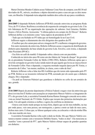 Maria Christina Mendes Caldeira acusa Valdemar Costa Neto de comprar, com R$ 30 mil
desviados do PL, móveis, esculturas e objetos decorativos para a casa em que os dois mora-
vam, em Brasília. O deputado teria adquirido também dois cofres de aço para a residência.

38
20/6/2005 O deputado Roberto Jefferson (PTB-RJ) concede entrevista ao programa Roda
Viva, da TV Cultura. Reafirma a existência de esquema de corrupção no governo Lula. Cita
três lideranças do PT na organização das operações de suborno: José Genoino, Delúbio
Soares e Silvio Pereira. Acrescenta: “A última palavra era sempre do Zé Dirceu”. Roberto
Jefferson define o ex-ministro como “uma espécie de presidente do PT”:
    - Tudo que era fechado no PT tinha que ser homologado lá na Casa Civil.
    Jefferson sugere o afastamento dos três dirigentes dos quadros do PT.
    - É melhor que eles saiam para salvar a imagem do PT e melhorar a imagem do governo.
    Em outro momento da entrevista, Roberto Jefferson acusa o esquema de distribuição de
dinheiro para deputados da base aliada do governo Lula. Envolve, com ironia, o deputado
João Pizzolatti (PP-SC):
    - Era feito no café da manhã. O deputado subia e descia com um pacotinho.
    Conhecido no início dos anos 90 como um dos líderes da “tropa de choque” do governo
do ex-presidente Fernando Collor de Mello (1990-1992), Roberto Jefferson opina que o
nível de corrupção no governo Lula é ainda maior do que aquele que levou ao impeachment
de Fernando Collor. Para o deputado, o esquema montado naquela época por PC Farias, o
tesoureiro de Collor, “era menor, malfeito, às claras, com o rabo de fora”.
    Roberto Jefferson volta a falar dos R$ 4 milhões que diz terem sido repassados pelo PT
ao PTB. Refere-se ao tesoureiro informal do PTB, acionado por ele assim que o dinheiro
chegou. Diz o deputado:
    - Eu pedi ao Emerson Palmieri que guardasse o dinheiro no cofre de um armário de
aço, grande.

39
21/6//2005 Depois de prestar depoimento à Polícia Federal e negar o teor da entrevista que
dera à revista Isto É Senhor com acusações ao empresário Marcos Valério e a integrantes do
PT e do governo Lula, a secretária Fernanda Karina Ramos Somaggio concede nova entre-
vista ao Jornal Nacional, da TV Globo. Explica que recuara das primeiras declarações por
medo. Um advogado orientou-a melhor, e agora ela confirma as denúncias:
   - Estava com muito medo porque na terça-feira, depois que saí do meu trabalho, na rua
por onde passo, veio uma pessoa, um motoqueiro, e parou a moto ao lado do meu carro,
fechou meu carro. E disse que, se falasse qualquer coisa, eu colocaria a vida da minha filha
e do meu marido em risco.
   A secretária Fernanda Karina volta a pôr o dedo na ferida. Diz que Marcos Valério cos-
tumava manter contato com o tesoureiro Delúbio Soares, “todos os dias”. Ela menciona as
reuniões “com o pessoal do PT”, após Marcos Valério efetuar saques de grandes quantias
em dinheiro:
                                             80
 