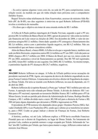 - Eu estive apenas algumas vezes com ele, na sede do PT, para cumprimentar, numa
relação social, na medida em que ele tinha relação mais próxima com o companheiro
Delúbio Soares.
   Raquel Teixeira relata telefonema de Alon Feuerwerker, assessor do ministro Aldo Re-
belo (PC do B-SP), nos dias seguintes à entrevista na qual Roberto Jefferson (PTB-RJ)
revelou a existência do mensalão.
   - Ele disse que o objetivo era tratar de uma emenda minha de R$ 1 milhão.

   A Folha de S.Paulo publica reportagem de Cláudia Trevisan, segundo a qual o PT em-
prestou R$ 3,6 milhões do Banco Rural em 2003, apesar de jamais ter tido conta na institui-
ção financeira até Lula vencer as eleições de 2002. Em dezembro de 2004, o valor do em-
préstimo atingira R$ 5,1 milhões. Outro dado: quando o PT conseguiu o financiamento dos
R$ 3,6 milhões, estava com o patrimônio líquido negativo, em R$ 4,2 milhões. Não era
recomendável que um banco concedesse crédito.
   Além do Banco Rural, o banco BMG. A Folha revela que o segundo banco, também com
sede em Belo Horizonte, emprestou outros R$ 2,4 milhões ao PT em 2003. A dívida junto ao
BMG chegou a R$ 2,7 milhões em 2004. O Banco do Brasil, por sua vez, único credor do
PT em 2002, aumentou o nível de financiamentos ao partido. Dos R$ 705 mil registrados
em 2002, foram R$ 1 milhão no ano seguinte. Em 2004, R$ 3,5 milhões. Ao mesmo tempo,
o patrimônio líquido do PT alcançava R$ 24,7 milhões, negativos.

48
30/6/2005 Roberto Jefferson no ataque. A Folha de S.Paulo publica novas acusações do
presidente nacional do PTB. Agora, um esquema de desvio de dinheiro engendrado na em-
presa Furnas Centrais Elétricas. A maracutaia envolveria o diretor de Engenharia da empre-
sa, Dimas Toledo. Ele teria se reunido com Roberto Jefferson, na casa do deputado, em 13
de abril de 2005.
    Roberto Jefferson diz à repórter Renata Lo Prete que “sobram” R$ 3 milhões por mês em
Furnas. A operação teria sido relatada por Dimas Toledo. A divisão do dinheiro: R$ 1 mi-
lhão para o PT nacional, repassado ao tesoureiro Delúbio Soares; R$ 1 milhão para o PT de
Minas Gerais, levado ao partido pelo diretor de Administração de Furnas, Rodrigo Botelho
Campos; e R$ 1 milhão dividido meio a meio: R$ 500 mil para a diretoria de Furnas e R$
500 mil para alguns deputados que deixaram o PSDB e ingressaram no PTB.
    O presidente do PTB nomeou três deputados desse grupo: Osmânio Pereira (MG), Sal-
vador Zimbaldi (SP) e Luiz Piauhylino (PE), sendo que o último já se transferira novamen-
te, para o PDT. Coube ao grupo indicar o diretor de Finanças de Furnas, José Roberto
Cesaroni Cury.
    A história, confusa, vai até Lula. Jefferson explica: o PTB havia escolhido Francisco
Pirandel para ser o diretor de Engenharia, no lugar de Dimas Toledo. No loteamento do
governo Lula, coubera ao partido nomear o cargo ocupado por Toledo. Informado da “so-
bra” dos R$ 3 milhões por Toledo, que lutava para manter o cargo, Jefferson contou tudo ao
ministro José Dirceu:
                                             89
 