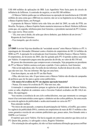 US$ 600 milhões de aplicações do IRB. Luiz Appolônio Neto fazia parte do círculo de
influência de Jefferson. A comissão do negócio, os tais R$ 100 milhões:
    - O Marcos Valério pediu que eu influenciasse na operação de transferência de US$ 600
milhões de uma conta que o IRB tem no exterior, não sei se na Inglaterra ou na Suíça, para
o Banco Espírito Santo, em Portugal.
    A proposta de Marcos Valério teria sido feita em abril de 2005, na sede do PTB, em
Brasília. Na época, o Banco Espírito Santo manteria interesses no Brasil. Roberto Jefferson
conta que, em seguida, telefonou para José Genoino, o presidente nacional do PT. Contou-
lhe o que ouviu. Disse assim:
    - “Zé, esse cara é doido, ele acha que chove dinheiro, que dinheiro dá em árvore.”
    Resposta de José Genoino:
    - Fica tranquilo, que ele resolve.

50
2/7/2005 A revista Veja traz detalhes da “sociedade secreta” entre Marcos Valério e o PT. A
reportagem de Alexandre Oltramari conta a história do empréstimo de R$ 2,4 milhões do
BMG ao PT. A operação foi avalizada por José Genoino, Delúbio Soares e Marcos Valério.
O empréstimo, de fevereiro de 2003, não foi quitado pelo PT. O partido acabou socorrido
por Valério. O empresário pagou uma das parcelas da dívida, no valor de R$ 350 mil.
    De posse dos documentos que comprovavam a transação, Veja perguntou ao presidente
do PT se Marcos Valério assinou aval para o partido. Com a palavra, José Genoino:
    - Não sei de nada disso, não. Eu tenho de me informar. Acabei de descer do avião... Acho
que não tem isso. Vou me informar. Me liga em uma hora.
    Uma hora depois, na sede do PT em São Paulo:
    - Olha, não tem isso, não. O que temos com o Marcos Valério são dívidas de campanha
de políticos que ele fez para a gente como publicitário.
    - Ele nunca foi avalista do PT em alguma operação bancária?
    - Nunca. Ele nunca foi avalista do PT. Não tem isso, não.
    A transação é comprometedora porque as agências de publicidade de Marcos Valério,
como se sabe, dispõem de contratos com o Governo Federal avaliados em R$ 144,4 mi-
lhões. Da reportagem:
    “Isso mostra a existência de um ciclo conhecidíssimo, mas que raramente se consegue
trazer à luz com tanta nitidez como agora: o dinheiro sai dos cofres públicos, faz uma escala
na conta da agência de publicidade e acaba aterrissando no caixa do PT.”
    Para entender melhor:
    “No início do ano passado, a empresa de participações de Valério, a Graffiti, que contro-
la a agência de publicidade DNA, contraiu um empréstimo de mais de R$ 15 milhões e deu
como garantia a receita de um contrato publicitário que, pouco antes, fora firmado entre a
SMPB e os Correios.”
    O repórter quis ouvir Valério. Ele havia negado em entrevista anterior que dera aval ao
PT. Quem fala, porém, é o advogado e sócio, Rogério Tolentino:
    - Por orientação dos advogados, ele não vai fazer nenhuma afirmação que possa conflitar
                                              92
 